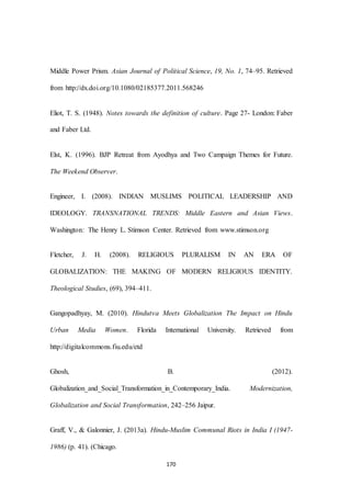 170
Middle Power Prism. Asian Journal of Political Science, 19, No. 1, 74–95. Retrieved
from http://dx.doi.org/10.1080/02185377.2011.568246
Eliot, T. S. (1948). Notes towards the definition of culture. Page 27- London: Faber
and Faber Ltd.
Elst, K. (1996). BJP Retreat from Ayodhya and Two Campaign Themes for Future.
The Weekend Observer.
Engineer, I. (2008). INDIAN MUSLIMS POLITICAL LEADERSHIP AND
IDEOLOGY. TRANSNATIONAL TRENDS: Middle Eastern and Asian Views.
Washington: The Henry L. Stimson Center. Retrieved from www.stimson.org
Fletcher, J. H. (2008). RELIGIOUS PLURALISM IN AN ERA OF
GLOBALIZATION: THE MAKING OF MODERN RELIGIOUS IDENTITY.
Theological Studies, (69), 394–411.
Gangopadhyay, M. (2010). Hindutva Meets Globalization The Impact on Hindu
Urban Media Women. Florida International University. Retrieved from
http://digitalcommons.fiu.edu/etd
Ghosh, B. (2012).
Globalization_and_Social_Transformation_in_Contemporary_India. Modernization,
Globalization and Social Transformation, 242–256 Jaipur.
Graff, V., & Galonnier, J. (2013a). Hindu-Muslim Communal Riots in India I (1947-
1986) (p. 41). (Chicago.
 