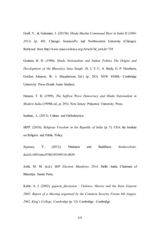171
Graff, V., & Galonnier, J. (2013b). Hindu-Muslim Communal Riots in India II (1986-
2011) (p. 49). Chicago: SciencesPo and Northwestern University (Chicago).
Retrieved from http://www.massviolence.org/Article?id_article=738
Graham, B. D. (1990). Hindu Nationalism and Indian Politics The Origins and
Development of the Bharatiya Jana Sangh. (S. J. T. C. A. Bayly, G. P. Hawthorn,
Gordon Johnson, W. J. Macpherson, Ed.) (p. 283). NEW YORK: Cambridge
University Press (South Asian Studies).
Hansen, T. B. (1999). The Saffron Wave Democracy and Hindu Nationalism in
Modern India (1999th ed., p. 293). New Jersey: Princeton University Press.
Institute, L. (2013). Culture and Globalization.
IRPP. (2010). Religious Freedom in the Republic of India (p. 7). USA: the Institute
on Religion and Public Policy.
Jayaram, V. (2012). Hinduism and Buddhism. hinduwebsite.
doi:10.1093/obo/9780195399318-0039
Joshi, M. M. (n.d.). BJP Election Manifesto 2014. Delhi -India: Chairman of
Bharatiya Janata Party.
Kabir, A. J. (2002). gujarat_discussion - Violence, History and the State Gujarat
2002- Report of a Meeting organised by the Common Security Forum 6th August,
2002, King’s College, Cambridge (p. 12). Cambridge: Cambridge.
 