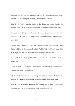 172
Kacowicz, A. M. (1998). REGIONALIZATION, GLOBALIZATION, AND
NATIONALISM: Convergent, Divergent, or Overlapping? Jerusalem.
Kalu, K. U. (2012). Analytical Study of The Hindu and Muslim Conflicts in
Malegaon (1921-2001). International Indexed & Referred Research Journal, 3(31).
Kaminsky, A. P. (2011). India Today 2 volumes An Encyclopedia of Life in the
Republic. (R. D. Long, Ed.) (p. 864). Oxford England: Greenwood publishing group
ABC-CLIO.
Kanungo Pralay / Hindutva's Entry into a 'Hindu Province' Early Years of RSS in
Orissa/ published in Economic and Political Weekly, Vol. 38, No. 31 (Aug. 2-8,
2003), page 3293 (pp. 3293-3303), http://www.jstor.org/stable/4413860 .
Karolak, M., & Etzrodt, C. (2010). Global Studies. Asia Journal of Global Studies,
4(2,4,), 101.
Kluver, R. (2000). Globalization, Informatization, and Intercultural Communication.
American Journal of Communication.
Lal, V. (n.d.). The discources of History and crisis at ayodhya: Reflection on
prodution of Knowledge, Freedom and The Future of India. Emergence, 4–44.
Leurs, R. (2012). Ayatollah Khomeini: The changing face of Islam. Estudos Em
Comunicação No 12, 25-45 Dezembro de 2012, Estudos em, 25–45.
 