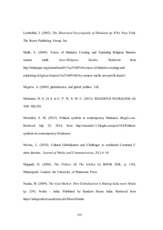 173
Lochtefeld, J. (2002). The Illustrated Encyclopedia of Hinduism (p. 876). New York:
The Rosen Publishing Group, Inc.
Malik, S. (2009). Voices of Hindutva Creating and Exploiting Religious Binaries
sameer malik. Inter-Religious Studies. Retrieved from
http://irdialogue.org/journal/issue01/%e2%80%9cvoices-of-hindutva-creating-and-
exploiting-religious-binaries%e2%80%9d-by-sameer-malik-non-profit-leader/
Mcgrew, A. (2008). globalization and global politice. UK.
Mclennan, D. S. (A S. in U. P. W. S. M. C. (2011). RELIGIOUS PLURALISM AS
THE TRUTH.
Mostafavi, S. M. (2013). Political symbols in contemporary Hinduism. Blogfa.com.
Retrieved July 25, 2014, from http://mostafa111.blogfa.com/post/354/Political-
symbols-in-contemporary-Hinduism
Movius, L. (2010). Cultural Globalisation and Challenges to traditional Communi C
ation theories. Journal of Media and Communication, 2(1), 6–18.
Muppidi, H. (2004). The Politics Of The Global (A BOOK SER., p. 130).
Minneapolis London: the University of Minnesota Press.
Nanda, M. (2009). The God Market: How Globalization is Making India more Hindu
(p. 239). Noida - India: Published by Random House India. Retrieved from
https://independent.academia.edu/MeeraNanda
 