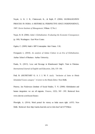 174
Nayak, A. K. J. R., Chakravarti, K., & Rajib, P. (2004). GLOBALIZATION
PROCESS IN INDIA: A HISTORICAL PERSPECTIVE SINCE INDEPENDENCE,
1947. Xavier Institute of Management, V0lume 12 No.1.
Nayar, R. B. (2006). India’s Globalization: Evaluating the Economic Consequences
(p. 100). Washington: East-West Center.
Ogden, C. (2009). India’s BJP Contemplate their Future. U.K.
Overgaard, L. (2010). An analysis of Indian Culture in an Era of Globalisation.
Aarhus School of Business Aarhus University.
Panda, N. (2013). Love and Revenge in Khushwanctt Singh’s Train to Pakistan.
International Journal of English and Education, 2(4), 135–146.
Patil, B. (SECRETARY G. A. I. J. M. F. (n.d.). “Inclusion of Jains in Hindu
Scheduled Castes category” A Letter to the Hindu Editor. New Delhi.
Pieterse, Jan Nederveen (Institute of Social Studies, T. N. (2000). Globalization and
human integration: we are all migrants. Futures, 32(5), 385 –395. Retrieved from
www.elsevier.com/locate/futures
Plowright, A. (2014). Modi poised for victory as India steers right. (AFP). New
Delhi. Retrieved from http://media.fastclick.net/w/click.here?sid=67749&m
 