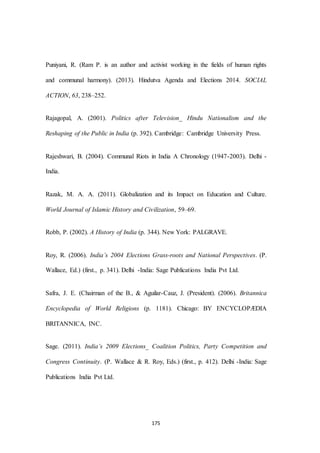 175
Puniyani, R. (Ram P. is an author and activist working in the fields of human rights
and communal harmony). (2013). Hindutva Agenda and Elections 2014. SOCIAL
ACTION, 63, 238–252.
Rajagopal, A. (2001). Politics after Television_ Hindu Nationalism and the
Reshaping of the Public in India (p. 392). Cambridge: Cambridge University Press.
Rajeshwari, B. (2004). Communal Riots in India A Chronology (1947-2003). Delhi -
India.
Razak, M. A. A. (2011). Globalization and its Impact on Education and Culture.
World Journal of Islamic History and Civilization, 59–69.
Robb, P. (2002). A History of India (p. 344). New York: PALGRAVE.
Roy, R. (2006). India’s 2004 Elections Grass-roots and National Perspectives. (P.
Wallace, Ed.) (first., p. 341). Delhi -India: Sage Publications India Pvt Ltd.
Safra, J. E. (Chairman of the B., & Aguilar-Cauz, J. (President). (2006). Britannica
Encyclopedia of World Religions (p. 1181). Chicago: BY ENCYCLOPÆDIA
BRITANNICA, INC.
Sage. (2011). India’s 2009 Elections_ Coalition Politics, Party Competition and
Congress Continuity. (P. Wallace & R. Roy, Eds.) (first., p. 412). Delhi -India: Sage
Publications India Pvt Ltd.
 