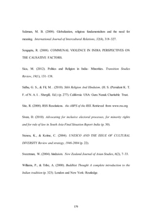176
Salzman, M. B. (2008). Globalization, religious fundamentalism and the need for
meaning. International Journal of Intercultural Relations, 32(4), 318–327.
Sengupta, R. (2008). COMMUNAL VIOLENCE IN INDIA: PERSPECTIVES ON
THE CAUSATIVE FACTORS.
Sica, M. (2012). Politics and Religion in India- Minorities. Transition Studies
Review, 19(1), 131–138.
Sidhu, G. S., & Fil, M. . (2010). Sikh Religion And Hinduism. (H. S. (Persident K. T.
F. of N. A. I. . Shergill, Ed.) (p. 277). California USA: Guru Nanak Charitable Trust.
Site, R. (2000). RSS Resolutions. the ABPS of the RSS. Retrieved from www.rss.org
Sivan, D. (2010). Advocating for inclusive electoral processes, for minority rights
and for rule of law in South Asia-Final Situation Report India (p. 30).
Stenou, K., & Keitne, C. (2004). UNESCO AND THE ISSUE OF CULTURAL
DIVERSITY Review and strategy, 1946-2004 (p. 22).
Sweetman, W. (2004). hinduism. New Zealand Journal of Asian Studies, 6(2), 7–33.
Williams, P., & Tribe, A. (2000). Buddhist Thought A complete introduction to the
Indian tradition (p. 323). London and New York: Routledge.
 