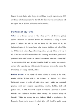 8
behavior in next election after clashes, toward Hindu moderate repressive, the INC
and Hindu radicalism representative, the BJP. The Babri mosque communal case and
the Gujarat riots in 2002 will be the index for this research.
Definition of Key Terms
Culture as a formless concept is “the whole complex of distinctive spiritual,
material, intellectual and emotional features that characterize a society or social
group. It includes not only the arts and letters, but also modes of life, the
fundamental rights of the human being, value systems, traditions and beliefs.”(Bliss
n.d 2008) or as in anthropology and sociology, culture generally defined as “a way of
life, or the ideas and habits that members of a community transmit from generation to
generation. In this sense, culture, as Tylor (1871) defined it more than a century ago,
“is that complex whole which includes knowledge, belief, art, morals, laws, customs,
and any other capabilities and habits acquired by man as a member of a society, the
total heritage of a society in (Bhela, 2011).”
Cultural diversity “is the variety of human societies or cultures in the world.
Cultural diversity includes (but is not restricted to) language, race, ethnic
background, country or region of origin, dress, values, religion and associated
practices, social and community responsibilities, sexuality, disability, family and
political views. In 2001, UNESCO adopted the Universal Declaration on Cultural
Diversity. The Declaration describes cultural diversity, the ‘common heritage of
humanity’ ‘Taking into account the new challenges linked to globalisation , the
Declaration focuses on the concept of cultural rights which should be applied among
 