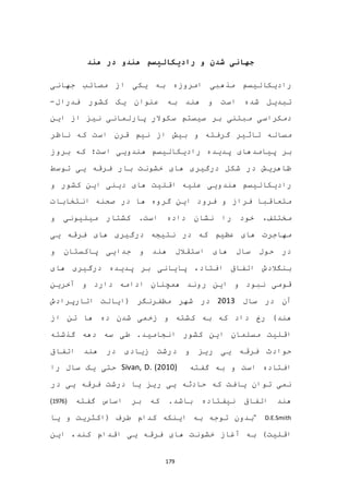 179
‫هندو‬ ‫رادیکالیسم‬ ‫و‬ ‫شدن‬ ‫جهانی‬‫هند‬ ‫در‬
‫مذهبی‬ ‫رادیکالیسم‬‫امروزه‬‫مصا‬ ‫از‬ ‫یکی‬ ‫به‬‫جهانی‬ ‫ئب‬
‫هند‬ ‫و‬ ‫است‬ ‫شده‬ ‫تبدیل‬‫فدرال‬ ‫کشور‬ ‫یک‬ ‫عنوان‬ ‫به‬-
‫دمکراسی‬‫نیز‬ ‫پارلمانی‬ ‫سکوالر‬ ‫سیستم‬ ‫بر‬ ‫مبتنی‬‫از‬‫این‬
‫مساله‬‫و‬ ‫گرفته‬ ‫تاثیر‬‫ناظر‬ ‫که‬ ‫است‬ ‫قرن‬ ‫نیم‬ ‫از‬ ‫بیش‬
‫پیامدهای‬ ‫بر‬‫بروز‬ ‫که‬ ‫است؛‬ ‫هندویی‬ ‫رادیکالیسم‬ ‫پدیده‬
‫توسط‬ ‫یی‬ ‫فرقه‬ ‫بار‬ ‫خشونت‬ ‫های‬ ‫درگیری‬ ‫شکل‬ ‫در‬ ‫ظاهریش‬
‫هندو‬ ‫رادیکالیسم‬‫یی‬‫و‬ ‫کشور‬ ‫این‬ ‫دینی‬ ‫های‬ ‫اقلیت‬ ‫علیه‬
‫فرود‬ ‫و‬ ‫فراز‬ ‫متعاقبا‬‫انتخابات‬ ‫صحنه‬ ‫در‬ ‫ها‬ ‫گروه‬ ‫این‬
‫مختلف‬،‫و‬ ‫میلیونی‬ ‫کشتار‬ .‫است‬ ‫داده‬ ‫نشان‬ ‫را‬ ‫خود‬
‫نتیجه‬ ‫در‬ ‫که‬ ‫عظیم‬ ‫های‬ ‫مهاجرت‬‫یی‬ ‫فرقه‬ ‫های‬ ‫درگیری‬
‫و‬ ‫پاکستان‬ ‫جدایی‬ ‫و‬ ‫هند‬ ‫استقالل‬ ‫های‬ ‫سال‬ ‫حول‬ ‫در‬
‫های‬ ‫درگیری‬ ‫پدیده‬ ‫بر‬ ‫پایانی‬ ،‫افتاد‬ ‫اتفاق‬ ‫بنگالدش‬
‫آخرین‬ ‫و‬ ‫دارد‬ ‫ادامه‬ ‫همچنان‬ ‫روند‬ ‫این‬ ‫و‬ ‫نبود‬ ‫قومی‬
‫سال‬ ‫در‬ ‫آن‬2013‫مظفرنگر‬ ‫شهر‬ ‫در‬(‫اتارپرادش‬ ‫ایالت‬
‫هند‬)‫زخمی‬ ‫و‬ ‫کشته‬ ‫به‬ ‫که‬ ‫داد‬ ‫رخ‬‫از‬ ‫تن‬ ‫ها‬ ‫ده‬ ‫شدن‬
‫اقل‬‫مسلمان‬ ‫یت‬‫کشور‬ ‫این‬‫گذشته‬ ‫دهه‬ ‫سه‬ ‫طی‬ .‫انجامید‬
‫اتفاق‬ ‫هند‬ ‫در‬ ‫زیادی‬ ‫درشت‬ ‫و‬ ‫ریز‬ ‫یی‬ ‫فرقه‬ ‫حوادث‬
‫گفته‬ ‫به‬ ‫و‬ ‫است‬ ‫افتاده‬Sivan, D. (2010)‫حتی‬‫را‬ ‫سال‬ ‫یک‬
‫در‬ ‫یی‬ ‫فرقه‬ ‫درشت‬ ‫یا‬ ‫ریز‬ ‫یی‬ ‫حادثه‬ ‫که‬ ‫یافت‬ ‫توان‬ ‫نمی‬
.‫باشد‬ ‫نیفتاده‬ ‫اتفاق‬ ‫هند‬‫گفته‬ ‫اساس‬ ‫بر‬ ‫که‬(1976)
D.E.Smith"‫طرف‬ ‫کدام‬ ‫اینکه‬ ‫به‬ ‫توجه‬ ‫بدون‬‫یا‬ ‫و‬ ‫(اکثریت‬
)‫اقلیت‬‫این‬ ،‫کند‬ ‫اقدام‬ ‫یی‬ ‫فرقه‬ ‫های‬ ‫خشونت‬ ‫آغاز‬ ‫به‬
 