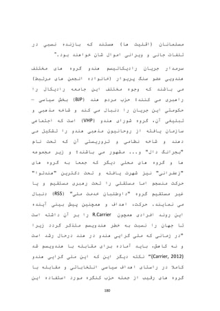 180
‫در‬ ‫نسبی‬ ‫بازنده‬ ‫که‬ ‫هستند‬ )‫ها‬ ‫(اقلیت‬ ‫مسلمانان‬
.‫بود‬ ‫خواهند‬ ‫شان‬ ‫اموال‬ ‫ویرانی‬ ‫و‬ ‫جانی‬ ‫تلفات‬"
‫مختلف‬ ‫های‬ ‫گروه‬ ‫هندو‬ ‫رادیکالیسم‬ ‫جریان‬ ‫سرمدار‬
‫(خانواده‬ ‫پریوار‬ ‫سنگ‬ ‫عضو‬ ‫هندویی‬)‫مرتبط‬ ‫های‬ ‫انجمن‬
‫را‬ ‫رادیکال‬ ‫جامعه‬ ‫این‬ ‫مختلف‬ ‫وجوه‬ ‫که‬ ‫باشند‬ ‫می‬
( ‫هند‬ ‫مردم‬ ‫حزب‬ ‫کنند؛‬ ‫می‬ ‫راهبری‬BJP‫سیاسی‬ ‫بخش‬ )–
‫و‬ ‫مذهبی‬ ‫شاخه‬ ‫و‬ ‫کند‬ ‫می‬ ‫دنبال‬ ‫را‬ ‫جریان‬ ‫این‬ ‫حکومتی‬
( ‫هندو‬ ‫شورای‬ ‫گروه‬ ،‫آن‬ ‫تبلیغی‬VHP‫اجتماعی‬ ‫که‬ ‫است‬ )
‫می‬ ‫تشکیل‬ ‫را‬ ‫هندو‬ ‫مذهبی‬ ‫روحانیون‬ ‫از‬ ‫یافته‬ ‫سازمان‬
‫نام‬ ‫تحت‬ ‫که‬ ‫آن‬ ‫تروریستی‬ ‫و‬ ‫نظامی‬ ‫شاخه‬ ‫و‬ ‫دهند‬
‫مجموعه‬ ‫زیر‬ ‫و‬ ‫باشند؛‬ ‫می‬ ‫مشهور‬ ...‫و‬ "‫دال‬ ‫"بجرانگ‬
‫های‬ ‫گروه‬ ‫به‬ ‫جمعا‬ ‫که‬ ‫دیگر‬ ‫محلی‬ ‫های‬ ‫گروه‬ ‫و‬ ‫ها‬
"‫"هندتوا‬ ‫دکترین‬ ‫تحت‬ ‫و‬ ‫یافته‬ ‫شهرت‬ ‫نیز‬ "‫"زعفرانی‬
‫یا‬ ‫و‬ ‫مستقیم‬ ‫رهبری‬ ‫تحت‬ ‫را‬ ‫مستقلی‬ ‫اما‬ ‫منسجم‬ ‫حرکت‬
‫خد‬ ‫"داوطلبان‬ ‫گروه‬ ‫مستقیم‬ ‫غیر‬( "‫ملی‬ ‫مت‬RSS‫دنبال‬ )
‫آینده‬ ‫بینی‬ ‫پیش‬ ‫همچنین‬ ‫و‬ ‫اهداف‬ ،‫حرکت‬ .‫نمایند‬ ‫می‬
‫همچون‬ ‫افرادی‬ ‫روند‬ ‫این‬R.Carrier‫است‬ ‫داشته‬ ‫آن‬ ‫بر‬ ‫را‬
‫زیرا‬ ‫گردد‬ ‫متذکر‬ ‫هندویسم‬ ‫خطر‬ ‫به‬ ‫نسبت‬ ‫را‬ ‫جهان‬ ‫تا‬
‫است‬ ‫رشد‬ ‫درحال‬ ‫هند‬ ‫در‬ ‫هندو‬ ‫گرایی‬ ‫ملی‬ ‫که‬ ‫زمانی‬ ‫"در‬
‫هندو‬ ‫با‬ ‫مقابله‬ ‫برای‬ ‫آماده‬ ‫باید‬ ،‫کاهش‬ ‫نه‬ ‫و‬‫شد‬ ‫یسم‬
(Carrier, 2012)‫هندو‬ ‫گرایی‬ ‫ملی‬ ‫این‬ ‫که‬ ‫این‬ ‫دیگر‬ ‫نکته‬ "
‫با‬ ‫مقابله‬ ‫و‬ ‫انتخاباتی‬ ‫سیاسی‬ ‫اهداف‬ ‫راستای‬ ‫در‬ ‫کامال‬
‫این‬ ‫استفاده‬ ‫مورد‬ ‫کنگره‬ ‫حزب‬ ‫جمله‬ ‫از‬ ‫رقیب‬ ‫های‬ ‫گروه‬
 