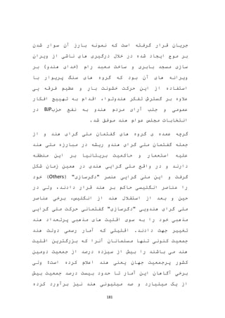181
‫جری‬‫شدن‬ ‫سوار‬ ‫آن‬ ‫بارز‬ ‫نمونه‬ ‫که‬ ‫است‬ ‫گرفته‬ ‫قرار‬ ‫ان‬
‫ویران‬ ‫از‬ ‫ناشی‬ ‫های‬ ‫درگیری‬ ‫خالل‬ ‫در‬ ‫شده‬ ‫ایجاد‬ ‫موج‬ ‫بر‬
‫بر‬ )‫هندو‬ ‫(خدای‬ ‫رام‬ ‫معبد‬ ‫ساخت‬ ‫و‬ ‫بابری‬ ‫مسجد‬ ‫سازی‬
‫که‬ ‫بود‬ ‫آن‬ ‫های‬ ‫ویرانه‬‫های‬ ‫گروه‬‫با‬ ‫پریوار‬ ‫سنگ‬
‫یی‬ ‫فرقه‬ ‫عظیم‬ ‫و‬ ‫بار‬ ‫خشونت‬ ‫حرکت‬ ‫این‬ ‫از‬ ‫استفاده‬
‫هندوتو‬ ‫تفکر‬ ‫گسترش‬ ‫بر‬ ‫عالوه‬‫افکار‬ ‫تهییج‬ ‫به‬ ‫اقدام‬ ،‫ا‬
‫حزب‬ ‫نفع‬ ‫به‬ ‫هندو‬ ‫مردم‬ ‫آرای‬ ‫جلب‬ ‫و‬ ‫عمومی‬BJP‫در‬
.‫شد‬ ‫موفق‬ ‫هند‬ ‫عوام‬ ‫مجلس‬ ‫انتخابات‬
‫گرو‬ ‫ی‬ ‫عمده‬ ‫گرچه‬‫ملی‬ ‫گفتمان‬ ‫های‬ ‫ه‬‫هند‬ ‫گرای‬‫از‬ ‫و‬
‫هن‬ ‫ملی‬ ‫مبارزه‬ ‫در‬ ‫ریشه‬ ‫هندو‬ ‫گرای‬ ‫ملی‬ ‫گفتمان‬ ‫جمله‬‫د‬
‫حاکمیت‬ ‫و‬ ‫استعمار‬ ‫علیه‬‫بریتانیا‬‫منطقه‬ ‫این‬ ‫بر‬
‫واق‬ ‫در‬ ‫و‬ ‫دارند‬‫شکل‬ ‫زمان‬ ‫همین‬ ‫در‬ ‫هندی‬ ‫گرایی‬ ‫ملی‬ ‫ع‬
( "‫"دگرسازی‬ ‫عنصر‬ ‫گرایی‬ ‫ملی‬ ‫این‬ ‫و‬ ‫گرفت‬Others‫خود‬ )
‫در‬ ‫ولی‬ ،‫دادند‬ ‫قرار‬ ‫هند‬ ‫بر‬ ‫حاکم‬ ‫انگلیسی‬ ‫عناصر‬ ‫را‬
‫عناصر‬ ‫برخی‬ ،‫انگلیس‬ ‫از‬ ‫هند‬ ‫استقالل‬ ‫از‬ ‫بعد‬ ‫و‬ ‫حین‬
‫گرایی‬ ‫ملی‬ ‫حرکت‬ ‫گفتمانی‬ "‫"دگرسازی‬ ‫هندویی‬ ‫گرای‬ ‫ملی‬
‫های‬ ‫اقلیت‬ ‫سوی‬ ‫به‬ ‫را‬ ‫خود‬ ‫مذهبی‬‫مذهبی‬‫هند‬ ‫پرتعداد‬
‫هند‬ ‫دولت‬ ‫رسمی‬ ‫آمار‬ ‫که‬ ‫اقلیتی‬ .‫دادند‬ ‫جهت‬ ‫تغییر‬
‫اقلیت‬ ‫بزرگترین‬ ‫که‬ ‫آنرا‬ ‫مسلمانان‬ ‫تنها‬ ‫کنونی‬ ‫جمعیت‬
‫دومین‬ ‫جمعیت‬ ‫از‬ ‫درصد‬ ‫سیزده‬ ‫از‬ ‫بیش‬ ‫را‬ ‫باشند‬ ‫می‬ ‫هند‬
‫است‬ ‫کرده‬ ‫اعالم‬ ‫هند‬ ‫یعنی‬ ‫جهان‬ ‫پرجمعیت‬ ‫کشور‬‫؛‬‫ولی‬
‫ب‬ ‫جمعیت‬ ‫درصد‬ ‫بیست‬ ‫حدود‬ ‫تا‬ ‫آمار‬ ‫این‬ ‫آگاهان‬ ‫برخی‬‫یش‬
‫کرده‬ ‫برآورد‬ ‫نیز‬ ‫هند‬ ‫میلیونی‬ ‫صد‬ ‫و‬ ‫میلیارد‬ ‫یک‬ ‫از‬
 