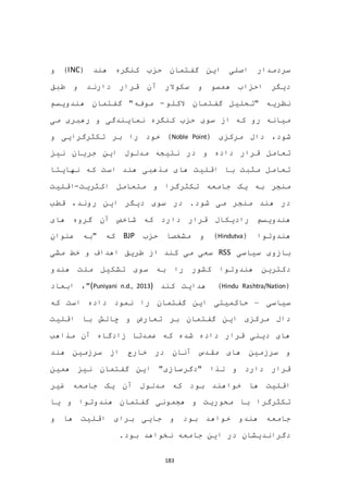 183
( ‫هند‬ ‫کنگره‬ ‫حزب‬ ‫گفتمان‬ ‫این‬ ‫اصلی‬ ‫سردمدار‬INC)‫و‬
‫دارند‬ ‫قرار‬ ‫آن‬ ‫سکوالر‬ ‫و‬ ‫همسو‬ ‫احزاب‬ ‫دیگر‬‫طبق‬ ‫و‬
‫الکلو‬ ‫گفتمان‬ ‫"تحلیل‬ ‫نظریه‬-‫هندویسم‬ ‫گفتمان‬ "‫موفه‬
‫می‬ ‫رهبری‬ ‫و‬ ‫نمایندگی‬ ‫کنگره‬ ‫حزب‬ ‫سوی‬ ‫از‬ ‫که‬ ‫رو‬ ‫میانه‬
‫د‬ ،‫شود‬( ‫مرکزی‬ ‫ال‬Noble Point‫و‬ ‫تکثرگرایی‬ ‫بر‬ ‫را‬ ‫خود‬ )
‫نیز‬ ‫جریان‬ ‫این‬ ‫مدلول‬ ‫نتیجه‬ ‫در‬ ‫و‬ ‫داده‬ ‫قرار‬ ‫تعامل‬
‫نهایتا‬ ‫که‬ ‫است‬ ‫هند‬ ‫مذهبی‬ ‫های‬ ‫اقلیت‬ ‫با‬ ‫مثبت‬ ‫تعامل‬
‫اکثریت‬ ‫متعامل‬ ‫و‬ ‫تکثرگرا‬ ‫جامعه‬ ‫یک‬ ‫به‬ ‫منجر‬-‫اقلیت‬
‫قطب‬ ،‫روند‬ ‫این‬ ‫دیگر‬ ‫سوی‬ ‫در‬ .‫شود‬ ‫می‬ ‫منجر‬ ‫هند‬ ‫در‬
‫دا‬ ‫قرار‬ ‫رادیکال‬ ‫هندویسم‬‫های‬ ‫گروه‬ ‫آن‬ ‫شاخص‬ ‫که‬ ‫رد‬
( ‫هندوتوا‬Hindutva‫حزب‬ ‫مشخصا‬ ‫و‬ )BJP‫عنوان‬ ‫"به‬ ‫که‬
‫سیاسی‬ ‫بازوی‬RSS‫مشی‬ ‫خط‬ ‫و‬ ‫اهداف‬ ‫طریق‬ ‫از‬ ‫کند‬ ‫می‬ ‫سعی‬
‫سوی‬ ‫به‬ ‫را‬ ‫کشور‬ ‫هندوتوا‬ ‫دکترین‬‫هندو‬ ‫ملت‬ ‫تشکیل‬
(Hindu Rashtra/Nation)‫کند‬ ‫هدایت‬(Puniyani n.d., 2013)"،‫ابعاد‬
‫سیاسی‬–‫که‬ ‫است‬ ‫داده‬ ‫نمود‬ ‫را‬ ‫گفتمان‬ ‫این‬ ‫حاکمیتی‬
‫اقلیت‬ ‫با‬ ‫چالش‬ ‫و‬ ‫تعارض‬ ‫بر‬ ‫گفتمان‬ ‫این‬ ‫مرکزی‬ ‫دال‬
‫مذاهب‬ ‫آن‬ ‫زادگاه‬ ‫عمدتا‬ ‫که‬ ‫شده‬ ‫داده‬ ‫قرار‬ ‫دینی‬ ‫های‬
‫هند‬ ‫سرزمین‬ ‫از‬ ‫خارج‬ ‫در‬ ‫آنان‬ ‫مقدس‬ ‫های‬ ‫سرزمین‬ ‫و‬
‫همین‬ ‫نیز‬ ‫گفتمان‬ ‫این‬ "‫"دگرسازی‬ ‫لذا‬ ‫و‬ ‫دارد‬ ‫قرار‬
‫آن‬ ‫مدلول‬ ‫که‬ ‫بود‬ ‫خواهند‬ ‫ها‬ ‫اقلیت‬‫غیر‬ ‫جامعه‬ ‫یک‬
‫یا‬ ‫و‬ ‫هندوتوا‬ ‫گفتمان‬ ‫هجمونی‬ ‫و‬ ‫محوریت‬ ‫با‬ ‫تکثرگرا‬
‫و‬ ‫ها‬ ‫اقلیت‬ ‫برای‬ ‫جایی‬ ‫و‬ ‫بود‬ ‫خواهد‬ ‫هندو‬ ‫جامعه‬
.‫بود‬ ‫نخواهد‬ ‫جامعه‬ ‫این‬ ‫در‬ ‫دگراندیشان‬
 