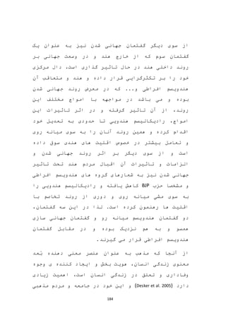 184
‫یک‬ ‫عنوان‬ ‫به‬ ‫نیز‬ ‫شدن‬ ‫جهانی‬ ‫گفتمان‬ ‫دیگر‬ ‫سوی‬ ‫از‬
‫بر‬ ‫جهانی‬ ‫وسعت‬ ‫در‬ ‫و‬ ‫هند‬ ‫خارج‬ ‫از‬ ‫که‬ ‫سوم‬ ‫گفتمان‬
‫تا‬ ‫حال‬ ‫در‬ ‫هند‬ ‫داخلی‬ ‫روند‬‫مرکزی‬ ‫دال‬ ،‫است‬ ‫گذاری‬ ‫ثیر‬
‫آن‬ ‫متعاقب‬ ‫و‬ ‫هند‬ ‫و‬ ‫داده‬ ‫قرار‬ ‫تکثرگرایی‬ ‫بر‬ ‫را‬ ‫خود‬
‫شدن‬ ‫جهانی‬ ‫روند‬ ‫معرض‬ ‫در‬ ‫که‬ ...‫و‬ ‫افراطی‬ ‫هندویسم‬
‫این‬ ‫مختلف‬ ‫امواج‬ ‫با‬ ‫مواجهه‬ ‫در‬ ‫باشد‬ ‫می‬ ‫و‬ ‫بوده‬
‫این‬ ‫تاثیرات‬ ‫اثر‬ ‫در‬ ‫و‬ ‫گرفته‬ ‫تاثیر‬ ‫آن‬ ‫از‬ ،‫روند‬
‫خود‬ ‫تعدیل‬ ‫به‬ ‫حدودی‬ ‫تا‬ ‫هندویی‬ ‫رادیکالیسم‬ ،‫امواج‬
‫ا‬‫روی‬ ‫میانه‬ ‫سوی‬ ‫به‬ ‫را‬ ‫آنان‬ ‫روند‬ ‫همین‬ ‫و‬ ‫کرده‬ ‫قدام‬
‫داده‬ ‫سوق‬ ‫هندی‬ ‫های‬ ‫اقلیت‬ ‫خصوص‬ ‫در‬ ‫بیشتر‬ ‫تعامل‬ ‫و‬
‫و‬ ‫شدن‬ ‫جهانی‬ ‫روند‬ ‫اثر‬ ‫بر‬ ‫دیگر‬ ‫سوی‬ ‫از‬ ‫و‬ ‫است‬
‫تاثیر‬ ‫تحت‬ ‫هند‬ ‫مردم‬ ‫اقبال‬ ‫آن‬ ‫تاثیرات‬ ‫و‬ ‫الزامات‬
‫افراطی‬ ‫هندویسم‬ ‫های‬ ‫گروه‬ ‫شعارهای‬ ‫به‬ ‫نیز‬ ‫شدن‬ ‫جهانی‬
‫حزب‬ ‫مشخصا‬ ‫و‬BJP‫یافت‬ ‫کاهش‬‫را‬ ‫هندویی‬ ‫رادیکالیسم‬ ‫و‬ ‫ه‬
‫با‬ ‫تخاصم‬ ‫روند‬ ‫از‬ ‫دوری‬ ‫و‬ ‫روی‬ ‫میانه‬ ‫مشی‬ ‫سوی‬ ‫به‬
،‫گفتمان‬ ‫سه‬ ‫این‬ ‫در‬ ‫لذا‬ .‫است‬ ‫کرده‬ ‫رهنمون‬ ‫ها‬ ‫اقلیت‬
‫سازی‬ ‫جهانی‬ ‫گفتمان‬ ‫و‬ ‫رو‬ ‫میانه‬ ‫هندویسم‬ ‫گفتمان‬ ‫دو‬
‫گفتمان‬ ‫مقابل‬ ‫در‬ ‫و‬ ‫بوده‬ ‫نزدیک‬ ‫هم‬ ‫به‬ ‫و‬ ‫همسو‬
.‫گیرند‬ ‫می‬ ‫قرار‬ ‫افراطی‬ ‫هندویسم‬
‫به‬ ‫مذهب‬ ‫که‬ ‫آنجا‬ ‫از‬‫ب‬ ‫دهنده‬ ‫معنی‬ ‫عنصر‬ ‫عنوان‬‫عد‬
‫وجوه‬ ‫ی‬ ‫کننده‬ ‫ایجاد‬ ‫و‬ ‫بخش‬ ‫هویت‬ ،‫انسان‬ ‫زندگی‬ ‫معنوی‬
‫زیادی‬ ‫اهمیت‬ ،‫است‬ ‫انسان‬ ‫زندگی‬ ‫در‬ ‫تعلق‬ ‫و‬ ‫وفاداری‬
‫دارد‬(Desker et al. 2005)‫مذهبی‬ ‫مردم‬ ‫و‬ ‫جامعه‬ ‫در‬ ‫خود‬ ‫این‬ ‫و‬
 