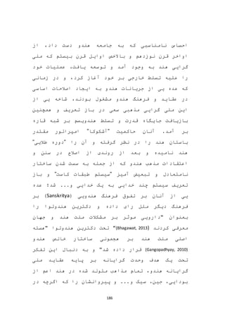 186
‫از‬ ،‫داد‬ ‫دست‬ ‫هندو‬ ‫جامعه‬ ‫به‬ ‫که‬ ‫نامناسبی‬ ‫احساس‬
‫باالخص‬ ‫و‬ ‫نوزدهم‬ ‫قرن‬ ‫اواخر‬‫اوایل‬‫ملی‬ ‫که‬ ‫بیستم‬ ‫قرن‬
‫و‬ ‫آمد‬ ‫وجود‬ ‫به‬ ‫هند‬ ‫گرایی‬‫یا‬ ‫توسعه‬،‫فت‬‫خود‬ ‫عملیات‬
‫خارجی‬ ‫تسلط‬ ‫علیه‬ ‫را‬‫خود‬ ‫بر‬‫زمانی‬ ‫در‬ ‫و‬ ،‫کرد‬ ‫آغاز‬
‫اساسی‬ ‫اصالحات‬ ‫ایجاد‬ ‫به‬ ‫هندو‬ ‫جریانات‬ ‫از‬ ‫یی‬ ‫عده‬ ‫که‬
‫از‬ ‫یی‬ ‫شاخه‬ ،‫بودند‬ ‫مشغول‬ ‫هندو‬ ‫فرهنگ‬ ‫و‬ ‫عقاید‬ ‫در‬
‫همچنین‬ ‫و‬ ‫تعریف‬ ‫باز‬ ‫در‬ ‫سعی‬ ‫مذهبی‬ ‫گرایی‬ ‫ملی‬ ‫این‬
‫قاره‬ ‫شبه‬ ‫بر‬ ‫هندویسم‬ ‫تسلط‬ ‫و‬ ‫قدرت‬ ‫جایگاه‬ ‫بازیافت‬
‫آمد‬ ‫بر‬‫حاکمیت‬ ‫آنان‬ ."‫آشکوکا‬"‫مقتدر‬ ‫امپراتور‬
‫را‬ ‫آن‬ ‫و‬ ‫گرفته‬ ‫نظر‬ ‫در‬ ‫را‬ ‫هند‬ ‫باستان‬"‫طالیی‬ ‫دوره‬"
‫و‬ ‫سنن‬ ‫در‬ ‫اصالح‬ ‫از‬ ‫روندی‬ ‫از‬ ‫بعد‬ ‫و‬ ‫نامیده‬ ‫هند‬
‫که‬ ‫هندو‬ ‫مذهب‬ ‫اعتقادات‬‫جمله‬ ‫از‬‫ساختار‬ ‫شدن‬ ‫سست‬ ‫به‬
‫آمیز‬ ‫تبعیض‬ ‫و‬ ‫نامتعادل‬"‫کاست‬ ‫طبقات‬ ‫سیستم‬"‫باز‬ ‫و‬
‫عده‬ ‫شد؛‬ ...‫و‬ ‫خدایی‬ ‫یک‬ ‫به‬ ‫خدایی‬ ‫چند‬ ‫سیستم‬ ‫تعریف‬
‫هندویی‬ ‫فرهنگ‬ ‫تفوق‬ ‫بر‬ ‫آنان‬ ‫از‬ ‫یی‬(Sanskritya)‫بر‬
‫را‬ ‫هندوتوا‬ ‫دکترین‬ ‫و‬ ‫داده‬ ‫رای‬ ‫ملل‬ ‫دیگر‬ ‫فرهنگ‬
‫"داروی‬ ‫بعنوان‬‫ی‬‫جهان‬ ‫و‬ ‫هند‬ ‫ملت‬ ‫مشکالت‬ ‫بر‬ ‫موثر‬
‫کردند‬ ‫معرفی‬(Bhagawat, 2013)"‫"هسته‬ ‫هندوتوا‬ ‫دکترین‬ ‫تحت‬
‫هندو‬ ‫خالص‬ ‫ساختار‬ ‫هجمونی‬ ‫بر‬ ‫هند‬ ‫ملت‬ ‫اصلی‬
(Gangopadhyay, 2010)‫و‬ "‫شد‬ ‫داده‬ ‫قرار‬‫دنبال‬ ‫به‬‫تفکر‬ ‫این‬
‫گرایانه‬ ‫وحدت‬ ‫هدف‬ ‫یک‬ ‫تحت‬‫ملی‬ ‫عقاید‬ ‫پایه‬ ‫بر‬
،‫هندو‬ ‫گرایانه‬‫از‬ ‫اعم‬ ‫هند‬ ‫در‬ ‫شده‬ ‫متولد‬ ‫مذاهب‬ ‫تمام‬
‫در‬ ‫اگرچه‬ ‫که‬ ‫را‬ ‫پیروانشان‬ ‫و‬ ...‫و‬ ‫سیک‬ ،‫جین‬ ،‫بودایی‬
 