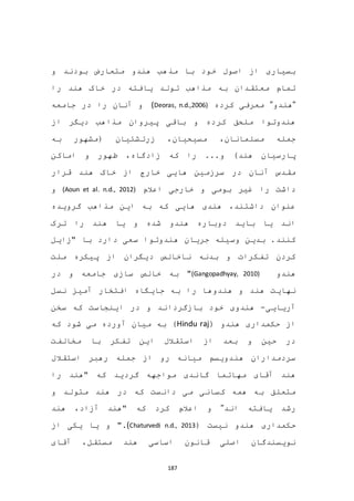 187
‫و‬ ‫بودند‬ ‫متعارض‬ ‫هندو‬ ‫مذهب‬ ‫با‬ ‫خود‬ ‫اصول‬ ‫از‬ ‫بسیاری‬
‫را‬ ‫هند‬ ‫خاک‬ ‫در‬ ‫یافته‬ ‫تولد‬ ‫مذاهب‬ ‫به‬ ‫معتقدان‬ ‫تمام‬
"‫هندو‬"‫کرده‬ ‫معرفی‬(Deoras, n.d.,2006)‫جامعه‬ ‫در‬ ‫را‬ ‫آنان‬ ‫و‬
‫از‬ ‫دیگر‬ ‫مذاهب‬ ‫پیروان‬ ‫باقی‬ ‫و‬ ‫کرده‬ ‫ملحق‬ ‫هندوتوا‬
‫مسیحیان‬ ،‫مسلمانان‬ ‫جمله‬‫به‬ ‫(مشهور‬ ‫زرتشتیان‬ ،
)‫هند‬ ‫پارسیان‬‫اماکن‬ ‫و‬ ‫ظهور‬ ،‫زادگاه‬ ‫که‬ ‫را‬ ...‫و‬
‫هند‬ ‫خاک‬ ‫از‬ ‫خارج‬ ‫هایی‬ ‫سرزمین‬ ‫در‬ ‫آنان‬ ‫مقدس‬‫قرار‬
‫ر‬ ‫داشت‬‫غیر‬ ‫ا‬‫بومی‬‫اعالم‬ ‫خارجی‬ ‫و‬(Aoun et al. n.d., 2012)‫و‬
‫گرویده‬ ‫مذاهب‬ ‫این‬ ‫به‬ ‫که‬ ‫هایی‬ ‫هندی‬ ،‫داشتند‬ ‫عنوان‬
‫ترک‬ ‫را‬ ‫هند‬ ‫یا‬ ‫و‬ ‫شده‬ ‫هندو‬ ‫دوباره‬ ‫باید‬ ‫یا‬ ‫اند‬
‫جریان‬ ‫وسیله‬ ‫بدین‬ .‫کنند‬‫"زایل‬ ‫با‬ ‫دارد‬ ‫سعی‬ ‫هندوتوا‬
‫ملت‬ ‫پیکره‬ ‫از‬ ‫دیگران‬ ‫ناخالص‬ ‫بدنه‬ ‫و‬ ‫تفکرات‬ ‫کردن‬
‫هند‬‫و‬(Gangopadhyay, 2010)"‫در‬ ‫و‬ ‫جامعه‬ ‫سازی‬ ‫خالص‬ ‫به‬
‫نهایت‬‫نسل‬ ‫آمیز‬ ‫افتخار‬ ‫جایگاه‬ ‫به‬ ‫را‬ ‫هندوها‬ ‫و‬ ‫هند‬
‫آریایی‬-‫اینجا‬ ‫در‬ ‫و‬ ‫بازگرداند‬ ‫خود‬ ‫هندوی‬‫ست‬‫که‬‫سخن‬
( ‫هندو‬ ‫حکمداری‬ ‫از‬Hindu raj‫آورد‬ ‫میان‬ ‫به‬ )‫شود‬ ‫می‬ ‫ه‬‫که‬
‫مخالفت‬ ‫با‬ ‫تفکر‬ ‫این‬ ‫استقالل‬ ‫از‬ ‫بعد‬ ‫و‬ ‫حین‬ ‫در‬
‫استقالل‬ ‫رهبر‬ ‫جمله‬ ‫از‬ ‫رو‬ ‫میانه‬ ‫هندویسم‬ ‫سردمداران‬
‫گاندی‬ ‫مهاتما‬ ‫آقای‬ ‫هند‬‫گردید‬ ‫مواجهه‬‫را‬ ‫"هند‬ ‫که‬
‫و‬ ‫متولد‬ ‫هند‬ ‫در‬ ‫که‬ ‫دانست‬ ‫می‬ ‫کسانی‬ ‫همه‬ ‫به‬ ‫متعلق‬
‫اند‬ ‫یافته‬ ‫رشد‬"‫و‬" ‫که‬ ‫کرد‬ ‫اعالم‬‫آزاد‬ ‫هند‬،‫هند‬
‫نیست‬ ‫هندو‬ ‫حکمداری‬((Chaturvedi n.d., 2013.‫یکی‬ ‫یا‬ ‫و‬ "‫از‬
‫هند‬ ‫اساسی‬ ‫قانون‬ ‫اصلی‬ ‫نویسندگان‬،‫مستقل‬‫آقای‬
 