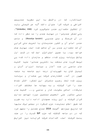 188
‫ا‬‫که‬ ،‫مبادکار‬‫هندویسم‬ ‫نظریه‬ ‫این‬ ‫به‬ ‫واکنش‬ ‫در‬
‫گرا‬ ‫فرقه‬ ‫و‬ ‫افراطی‬‫باید‬ ‫قیمتی‬ ‫هر‬ ‫"به‬ ‫داشت‬ ‫عنوان‬
‫کرد‬ ‫جلوگیری‬ ‫هندو‬ ‫حکمداری‬ ‫تشکیل‬ ‫از‬(Ambedkar, 1940)."
‫نظر‬ ‫مد‬ ‫را‬ ‫هندی‬ ‫نهایت‬ ‫در‬ ‫هندوتوا‬ ‫تفکر‬ ‫ولی‬‫داده‬‫که‬
( ‫هندویی‬ ‫سنن‬ ‫و‬ ‫فرهنگ‬ ‫آن‬ ‫در‬Bharatiya Sanskrit‫مذهب‬ ‫و‬ )
‫گرایی‬ ‫ملی‬ ‫تعریف‬ ‫با‬ ‫هندوستان‬ ‫کشور‬ ‫و‬ ‫آن‬ ‫اساس‬ ‫هندو‬
‫آن‬‫است‬ ‫شده‬ ‫حاکم‬ ‫آن‬ ‫بر‬ ‫هندو‬ ‫حکمداری‬ ‫که‬‫هدف‬ ‫نهایت‬ ،
.‫بود‬ ‫خواهد‬‫با‬‫هم‬‫استراتژی‬ ‫ین‬‫که‬ ‫است‬‫اول‬ ‫قدم‬ ‫در‬
‫یی‬ ‫شده‬ ‫داده‬ ‫سازمان‬ ‫و‬ ‫منظم‬ ،‫شده‬ ‫ریزی‬ ‫برنامه‬ ‫چالش‬
‫توسط‬‫دکترین‬ ‫به‬ ‫معتقد‬ ‫های‬ ‫گروه‬‫اقلیت‬ ‫علیه‬ ‫هندتوا‬
‫و‬ ‫آنان‬ ‫انزوای‬ ‫سیاست‬ ‫و‬ ‫آغاز‬ ‫هند‬ ‫در‬ ‫مذهبی‬ ‫های‬
‫منصه‬ ‫به‬ ‫جامعه‬ ‫دوم‬ ‫درجه‬ ‫شهروندان‬ ‫به‬ ‫شان‬ ‫تبدیل‬
‫ظه‬‫هدف‬ ‫یی‬ ‫فرقه‬ ‫کشتارهای‬ .‫آمد‬ ‫در‬ ‫ور‬‫دار‬‫برنامه‬ ‫و‬
‫ر‬ ‫تحت‬ ‫شده‬ ‫ریزی‬،‫تفکر‬ ‫این‬ ‫متمرکز‬ ‫هبری‬‫نقاط‬ ‫اکثر‬
،‫افراد‬ ‫مختلف‬ ‫ها‬ ‫بهانه‬ ‫به‬ ‫و‬ ‫گرفته‬ ‫فرا‬ ‫را‬ ‫هند‬
...‫و‬ ‫مذهبی‬ ‫و‬ ‫کار‬ ،‫سکونت‬ ‫اماکن‬ ،‫جایگاه‬‫های‬ ‫اقلیت‬
‫مسلمین‬ ‫الخصوص‬ ‫علی‬ ‫مذکور‬ ‫دینی‬‫مورد‬‫مداوم‬ ‫تهاجم‬
‫طوری‬ ‫به‬ ‫دارد‬ ‫ادامه‬ ‫همچنان‬ ‫روند‬ ‫این‬ ‫و‬ ‫گرفته‬ ‫قرار‬
‫مجلس‬ ‫در‬ ‫کنگره‬ ‫حزب‬ ‫نماینده‬ ‫اعالم‬ ‫طبق‬ ‫که‬‫سابها‬ ‫لوک‬
‫که‬‫آگوست‬ ‫سیزدهم‬ ‫تاریخ‬2014‫کرد‬ ‫متهم‬ ‫را‬ ‫مقابل‬ ‫جناح‬
‫حزب‬ ‫که‬ ‫گذشته‬ ‫ماهه‬ ‫دو‬ ‫در‬ ‫که‬BJP‫هند‬ ‫در‬ ‫را‬ ‫قدرت‬
‫افزایش‬ ‫نیز‬ ‫گرایانه‬ ‫فرقه‬ ‫اقدامات‬ ،‫است‬ ‫گرفته‬ ‫بدست‬
 