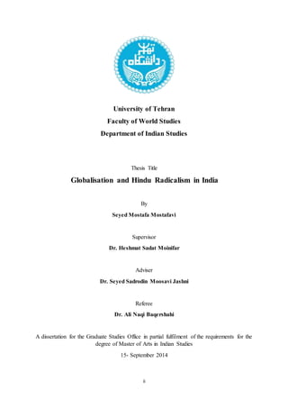 ii
University of Tehran
Faculty of World Studies
Department of Indian Studies
Thesis Title
Globalisation and Hindu Radicalism in India
By
Seyed Mostafa Mostafavi
Supervisor
Dr. Heshmat Sadat Moinifar
Adviser
Dr. Seyed Sadrodin Moosavi Jashni
Referee
Dr. Ali Naqi Baqershahi
A dissertation for the Graduate Studies Office in partial fulfilment of the requirements for the
degree of Master of Arts in Indian Studies
15- September 2014
 