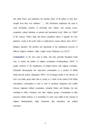 9
and within States, and emphasizes the dynamic nature of all cultures as they draw
strength from their own traditions.’ … ‘The Declaration emphasizes the need to
assist developing countries in promoting their cultures and creating secure,
competitive cultural industries at national and international levels’ (Bliss n.d, 2008)”
in this respects “India‘s large and diverse population makes it arguably the most
pluralistic society in the world .India is a multicultural country indeed. (Sica, 2012).”
Religious pluralism: “the problem and opportunity of the simultaneous presence of
different religious traditions within a single society (Mclennan n.d., 2011).”
Communalism “is the term used in India, and more generally throughout South
Asia, to denote the politics of religious sectarianism (Chattopadhyay, 2009).” It
usually “referred to the identiﬁcation of political interest with religious community.
Nationalist historiography has understood communalism as a product of British
divide-and-rule policies (Rajagopal, 2001).” (In Sociology) loyalty to the interests of
one's own ethnic group rather than to society as a whole. In the context of the Indian
subcontinent, communalism is used to refer to persistent antagonism and conﬂict
between religiously deﬁned communities, primarily Hindus and Muslims, but also
extending to Sikhs, Christians, and other religious groups. Communalism in India
possesses distinct features; it is nevertheless in some ways similar to the concepts of
religious fundamentalism, ethnic chauvinism, ultra nationalism, and political
extremism.
 