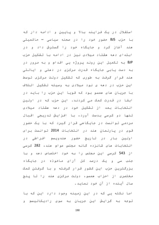 190
‫دار‬ ‫ادامه‬ ‫و‬ ‫پایین‬ ‫و‬ ‫باال‬ ‫فرایند‬ ‫یک‬ ‫در‬ ‫استقالل‬‫که‬
‫حزب‬ ‫با‬BJS‫سیاسی‬ ‫صحنه‬ ‫در‬ ‫را‬ ‫خود‬ ‫حضور‬–‫حاکمیتی‬
‫ر‬ ‫خود‬ ‫جایگاه‬ ‫و‬ ‫کرد‬ ‫آغاز‬ ‫هند‬‫در‬ ‫و‬ ‫داد‬ ‫گسترش‬ ‫ا‬
‫حزب‬ ‫تشکیل‬ ‫با‬ ‫ادامه‬ ‫در‬ ‫نیز‬ ‫میالدی‬ ‫هشتاد‬ ‫دهه‬ ‫ابتدای‬
BJP‫در‬ ‫مرور‬ ‫به‬ ‫و‬ ‫اقدام‬ ‫یی‬ ‫پروژه‬ ‫روند‬ ‫این‬ ‫تکمیل‬ ‫به‬
‫یابی‬ ‫دست‬ ‫به‬‫مرکزی‬ ‫قدرت‬ ‫جایگاه‬‫دهلی‬ ‫در‬‫ایالتی‬ ‫و‬
‫توسط‬ ‫مرکزی‬ ‫دولت‬ ‫تشکیل‬ ‫که‬ ‫طوری‬ ‫به‬ ‫گرفت‬ ‫قرار‬ ‫هند‬
‫ائ‬ ‫تشکیل‬ ‫وسیله‬ ‫به‬ ‫میالدی‬ ‫نود‬ ‫ی‬ ‫دهه‬ ‫در‬ ‫حزب‬ ‫این‬‫تالف‬
‫در‬ ‫باید‬ ‫را‬ ‫حزب‬ ‫این‬ ‫قویا‬ ‫که‬ ‫بود‬ ‫همسو‬ ‫های‬ ‫جریان‬ ‫با‬
‫کردند‬ ‫می‬ ‫کمک‬ ‫قدرت‬ ‫در‬ ‫ابقا‬.‫ا‬‫اولین‬ ‫در‬ ‫که‬ ‫حزب‬ ‫ین‬
‫خود‬ ‫تشکیل‬ ‫از‬ ‫بعد‬ ‫انتخابات‬‫میالدی‬ ‫هشتاد‬ ‫دهه‬ ‫در‬
‫اقبال‬ ‫تدریجی‬ ‫افزایش‬ ‫با‬ ،‫آورد‬ ‫بدست‬ ‫کرسی‬ ‫دو‬ ‫تنها‬
‫حضور‬ ‫یک‬ ‫با‬ ‫که‬ ‫گیرد‬ ‫قرار‬ ‫جایگاهی‬ ‫در‬ ‫توانست‬ ‫مردمی‬
‫پارلمان‬ ‫در‬ ‫قوی‬‫انتخابات‬ ‫در‬ ‫هند‬2014‫برای‬ ‫توانست‬
‫در‬ ‫افراطی‬ ‫هندویسم‬ ‫حضور‬ ‫تاریخ‬ ‫در‬ ‫بار‬ ‫اولین‬
،‫هند‬ ‫عوام‬ ‫مجلس‬ ‫گانه‬ ‫شانزده‬ ‫های‬ ‫انتخابات‬282‫کرسی‬
‫از‬543‫با‬ ‫و‬ ‫دهد‬ ‫اختصاص‬ ‫خود‬ ‫به‬ ‫را‬ ‫مجلس‬ ‫این‬ ‫کرسی‬
‫جایگاه‬ ‫در‬ ‫ماخوذه‬ ‫آرای‬ ‫کل‬ ‫درصد‬ ‫یک‬ ‫و‬ ‫سی‬ ‫جلب‬
‫گرفت‬ ‫با‬ ‫و‬ ‫گرفته‬ ‫قرار‬ ‫کشور‬ ‫این‬ ‫حزب‬ ‫بزرگترین‬‫کمک‬ ‫ن‬
‫همسو‬ ‫احزاب‬ ‫از‬ ‫مختصری‬،‫پنج‬ ‫تا‬ ‫را‬ ‫هند‬ ‫مرکزی‬ ‫دولت‬
.‫نماید‬ ‫خود‬ ‫آن‬ ‫از‬ ‫آینده‬ ‫سال‬
‫با‬ ‫که‬ ‫این‬ ‫دارد‬ ‫وجود‬ ‫زمینه‬ ‫این‬ ‫در‬ ‫که‬ ‫یی‬ ‫نکته‬ ‫اما‬
‫و‬ ‫رادیکالیسم‬ ‫سوی‬ ‫به‬ ‫جریان‬ ‫این‬ ‫گرایش‬ ‫به‬ ‫توجه‬
 