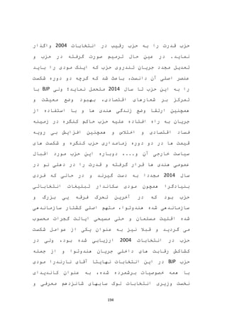 194
‫انتخابات‬ ‫در‬ ‫رقیب‬ ‫حزب‬ ‫به‬ ‫را‬ ‫قدرت‬ ‫حزب‬2004‫واگذار‬
‫و‬ ‫حزب‬ ‫در‬ ‫گرفته‬ ‫صورت‬ ‫ترمیم‬ ‫حال‬ ‫عین‬ ‫در‬ .‫نماید‬
‫تندرو‬ ‫جریان‬ ‫مجدد‬ ‫تعدیل‬‫ی‬‫با‬ ‫را‬ ‫مودی‬ ‫اینک‬ ‫که‬ ‫حزب‬‫ید‬
‫شکست‬ ‫دوره‬ ‫دو‬ ‫گرچه‬ ‫که‬ ‫شد‬ ‫باعث‬ ،‫دانست‬ ‫آن‬ ‫اصلی‬ ‫عنصر‬
‫سال‬ ‫تا‬ ‫حزب‬ ‫این‬ ‫به‬ ‫را‬2014‫ولی‬ ‫نماید؛‬ ‫متحمل‬BJP‫با‬
‫و‬ ‫معیشت‬ ‫وضع‬ ‫بهبود‬ ،‫اقتصادی‬ ‫شعارهای‬ ‫بر‬ ‫تمرکز‬
‫از‬ ‫استفاده‬ ‫با‬ ‫و‬ ‫ها‬ ‫هندی‬ ‫زندگی‬ ‫وضع‬ ‫ارتقا‬ ‫همچنین‬
‫زمینه‬ ‫در‬ ‫کنگره‬ ‫حاکم‬ ‫حزب‬ ‫علیه‬ ‫افتاده‬ ‫راه‬ ‫به‬ ‫جریان‬
‫و‬ ‫اقتصادی‬ ‫فساد‬‫رویه‬ ‫بی‬ ‫افزایش‬ ‫همچنین‬ ‫و‬ ‫اختالس‬
‫های‬ ‫شکست‬ ‫و‬ ‫کنگره‬ ‫حزب‬ ‫زمامداری‬ ‫دوره‬ ‫دو‬ ‫در‬ ‫ها‬ ‫قیمت‬
‫اقبال‬ ‫مورد‬ ‫حزب‬ ‫این‬ ‫دوباره‬ ،...‫و‬ ‫آن‬ ‫خارجی‬ ‫سیاست‬
‫در‬ ‫نو‬ ‫دهلی‬ ‫در‬ ‫را‬ ‫قدرت‬ ‫و‬ ‫گرفته‬ ‫قرار‬ ‫ها‬ ‫هندی‬ ‫عمومی‬
‫سال‬2014‫مجددا‬‫فردی‬ ‫که‬ ‫حالی‬ ‫در‬ ‫و‬ ‫گیرند‬ ‫دست‬ ‫به‬
‫تبلیغ‬ ‫سکاندار‬ ‫مودی‬ ‫همچون‬ ‫بنیادگرا‬‫انتخاباتی‬ ‫ات‬
‫و‬ ‫بزرگ‬ ‫یی‬ ‫فرقه‬ ‫تحرک‬ ‫آخرین‬ ‫در‬ ‫که‬ ‫بود‬ ‫حزب‬
‫کشتار‬ ‫اصلی‬ ‫متهم‬ ،‫هندوتوا‬ ‫شده‬ ‫سازماندهی‬‫سازماندهی‬
‫شده‬‫اقلیت‬‫گجرات‬ ‫ایالت‬ ‫مسیحی‬ ‫حتی‬ ‫و‬ ‫مسلمان‬‫محسوب‬
‫گردید‬ ‫می‬‫ب‬ ‫نیز‬ ‫قبال‬ ‫و‬‫از‬ ‫یکی‬ ‫عنوان‬ ‫ه‬‫عوامل‬‫شکست‬
‫انتخابات‬ ‫در‬ ‫حزب‬2004‫ولی‬ ،‫بود‬ ‫شده‬ ‫ارزیابی‬‫در‬
‫کشاک‬‫های‬ ‫رقابت‬ ‫ش‬‫هندوتوا‬ ‫جریان‬ ‫داخلی‬‫جمله‬ ‫از‬ ‫و‬
‫حزب‬BJP‫انتخابات‬ ‫این‬ ‫در‬‫مودی‬ ‫نارندرا‬ ‫آقای‬ ‫نهایتا‬
،‫شده‬ ‫برشمرده‬ ‫خصوصیات‬ ‫همه‬ ‫با‬‫کاندیدای‬ ‫عنوان‬ ‫به‬
‫وزیری‬ ‫نخست‬‫معرف‬ ‫شانزدهم‬ ‫سابهای‬ ‫لوک‬ ‫انتخابات‬‫ی‬‫و‬
 