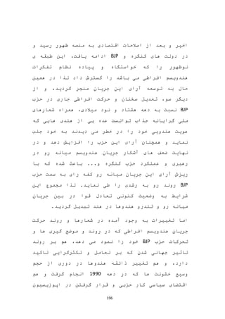 196
‫اخیر‬‫و‬ ‫رسید‬ ‫ظهور‬ ‫منصه‬ ‫به‬ ‫اقتصادی‬ ‫اصالحات‬ ‫از‬ ‫بعد‬ ‫و‬
‫د‬‫و‬ ‫کنگره‬ ‫های‬ ‫دولت‬ ‫ر‬BJP،‫یافت‬ ‫ادامه‬‫طبقه‬ ‫این‬‫ی‬
‫را‬ ‫نوظهور‬‫خواستگاه‬ ‫که‬‫و‬‫تفکرات‬ ‫نظام‬ ‫پیاده‬
‫هندوی‬‫سم‬‫باشد‬ ‫می‬ ‫افراطی‬‫را‬‫گسترش‬‫همین‬ ‫در‬ ‫لذا‬ ‫داد‬
‫گردید‬ ‫منجر‬ ‫جریان‬ ‫این‬ ‫آرای‬ ‫توسعه‬ ‫به‬ ‫حال‬‫از‬ ‫و‬ ،
‫افراطی‬ ‫حرکت‬ ‫و‬ ‫سخنان‬ ‫تعدیل‬ ،‫سو‬ ‫دیگر‬‫در‬ ‫جاری‬‫حزب‬
BJP‫نود‬ ‫و‬ ‫هشتاد‬ ‫دهه‬ ‫به‬ ‫نسبت‬‫شعارهای‬ ‫همراه‬ ،‫میالدی‬
‫جذا‬ ‫گرایانه‬ ‫ملی‬‫ب‬‫که‬ ‫هایی‬ ‫هندی‬ ‫از‬ ‫یی‬ ‫عده‬ ‫توانست‬
‫جلب‬ ‫خود‬ ‫به‬ ‫دیدند‬ ‫می‬ ‫خطر‬ ‫در‬ ‫را‬ ‫خود‬ ‫هندویی‬ ‫هویت‬
‫دهد‬ ‫افزایش‬ ‫را‬ ‫حزب‬ ‫این‬ ‫آرای‬ ‫همچنان‬ ‫و‬ ‫نماید‬‫و‬‫در‬
‫نهایت‬‫در‬ ‫رو‬ ‫میانه‬ ‫هندویسم‬ ‫جریان‬ ‫آشکار‬ ‫های‬ ‫ضعف‬
‫عملکرد‬ ‫و‬ ‫رهبری‬...‫و‬ ‫کنگره‬ ‫حزب‬‫شده‬ ‫باعث‬‫با‬ ‫که‬
‫ریز‬‫سمت‬ ‫به‬ ‫رای‬ ‫کفه‬ ‫رو‬ ‫میانه‬ ‫جریان‬ ‫این‬ ‫آرای‬ ‫ش‬‫حزب‬
BJP.‫نماید‬ ‫طی‬ ‫را‬ ‫رشدی‬ ‫به‬ ‫رو‬ ‫روند‬‫این‬ ‫مجموع‬ ‫لذا‬
‫جریان‬ ‫بین‬ ‫در‬ ‫قوا‬ ‫تعادل‬ ‫کنونی‬ ‫وضعیت‬ ‫به‬ ‫شرایط‬
.‫گردید‬ ‫تبدیل‬ ‫هند‬ ‫در‬ ‫هندوها‬ ‫تندرو‬ ‫و‬ ‫رو‬ ‫میانه‬
‫اما‬‫حرکت‬ ‫روند‬ ‫و‬ ‫شعارها‬ ‫در‬ ‫آمده‬ ‫وجود‬ ‫به‬ ‫تغییرات‬
‫در‬ ‫که‬ ‫افراطی‬ ‫هندویسم‬ ‫جریان‬‫رو‬‫و‬ ‫ها‬ ‫گیری‬ ‫موضع‬ ‫و‬ ‫ند‬
‫تحرکات‬‫حزب‬BJP‫دهد‬ ‫می‬ ‫نمود‬ ‫را‬ ‫خود‬،‫هم‬‫بر‬‫روند‬
‫تاثیر‬‫تاکید‬ ‫تکثرگرایی‬ ‫و‬ ‫تعامل‬ ‫بر‬ ‫که‬ ‫شدن‬ ‫جهانی‬
‫حجم‬ ‫از‬ ‫دوری‬ ‫در‬ ‫هندوها‬ ‫ذائقه‬ ‫تغییر‬ ‫هم‬ ‫و‬ ،‫دارد‬
‫دهه‬ ‫در‬ ‫که‬ ‫ها‬ ‫خشونت‬ ‫وسیع‬1990‫هم‬ ‫و‬ ‫گرفت‬ ‫انجام‬
‫اپوزیسیون‬ ‫در‬ ‫گرفتن‬ ‫قرار‬ ‫و‬ ‫حزبی‬ ‫کار‬ ‫سیاسی‬ ‫اقتضای‬
 