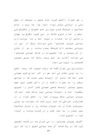 197
‫سطح‬ ‫در‬ ‫موتلف‬ ‫و‬ ‫همسو‬ ‫های‬ ‫گروه‬ ‫داشتن‬ ‫همراه‬ ‫هم‬ ‫و‬
‫چرا‬ ،‫است‬ ‫بوده‬ ‫موثر‬ ‫ایالتی‬ ‫و‬ ‫ملی‬‫اساس‬ ‫و‬ ‫روح‬ ‫که‬
‫تکثرگرایی‬ ‫و‬ ‫خشونت‬ ‫عدم‬ ‫بر‬ ‫نیز‬ ‫هندو‬ ‫فرهنگ‬ ‫و‬ ‫تعالیم‬
‫جهان‬ ‫به‬ ‫نگرش‬ ‫شیوه‬ ‫این‬ ‫در‬ ‫کامال‬ ‫تنوع‬ ‫و‬ ‫است‬ ‫استوار‬
‫سردمداران‬ ‫لذا‬ ‫و‬ ‫است‬ ‫موجه‬ ‫و‬ ‫افتاده‬ ‫جا‬ ‫آن‬ ‫خالق‬ ‫و‬
‫در‬ ‫این‬ ‫از‬ ‫بیش‬ ‫توانند‬ ‫نمی‬ ‫هندوتوا‬ ‫جریان‬ ‫سیاسی‬
‫دفاع‬ ‫از‬ ‫دم‬ ‫و‬ ‫مانده‬ ‫هندو‬ ‫فرهنگ‬ ‫ذات‬ ‫مخالف‬ ‫جریانی‬
‫آن‬ ‫از‬‫هندوتوا‬ ‫سیاسی‬ ‫شاخه‬ ‫در‬ ‫تغییرات‬ ‫لذا‬ ‫و‬ ‫بزنند‬
‫تغییر‬ ‫نوعی‬ ‫که‬ ‫باشد‬ ‫روند‬ ‫این‬ ‫بر‬ ‫آغازی‬ ‫تواند‬ ‫می‬
.‫دهد‬ ‫می‬ ‫نوید‬ ‫را‬ ‫گفتمان‬
‫موجود‬ ‫روند‬ ‫که‬ ‫گفت‬ ‫توان‬ ‫می‬ ‫بنابراین‬‫که‬‫اصالح‬ ‫روند‬
‫دهد‬ ‫می‬ ‫نشان‬ ‫نوعی‬ ‫به‬ ‫را‬‫هم‬‫جهانی‬ ‫قوی‬ ‫امواج‬ ‫اثر‬ ‫در‬
‫شدن‬‫است‬‫جوامع‬ ‫و‬ ‫ها‬ ‫هندی‬ ‫بین‬ ‫ارتباط‬ ‫آن‬ ‫حامل‬ ‫که‬
‫حجم‬ ‫نیز‬ ‫کشور‬ ‫داخل‬ ‫در‬ ‫و‬ ‫داشته‬ ‫همراه‬ ‫به‬ ‫را‬ ‫دیگر‬
‫تسریع‬ ‫را‬ ‫آنان‬ ‫شدن‬ ‫جهانی‬ ‫جمعی‬ ‫ارتباط‬ ‫وسایل‬ ‫وسیع‬
‫که‬ ‫است‬ ‫شده‬ ‫باعث‬ ‫نیز‬ ‫سیاسی‬ ‫الزمات‬ ‫و‬ ‫است‬ ‫بخشیده‬
‫از‬ ‫و‬ ‫کرده‬ ‫اصالح‬ ‫را‬ ‫خود‬ ‫پریوار‬ ‫سنگ‬ ‫سیاسی‬ ‫جریان‬
‫نوعی‬ ‫به‬ ‫بتواند‬ ‫تا‬ ‫کند‬ ‫دوری‬ ‫حدی‬ ‫تا‬ ‫افراطی‬ ‫شعارهای‬
‫جری‬ ‫به‬ ‫وفادار‬ ‫نیروهای‬‫مسالمت‬ ‫مردم‬ ‫و‬ ‫رو‬ ‫میانه‬ ‫ان‬
‫آینده‬ ‫و‬ ‫مانده‬ ‫قدرت‬ ‫در‬ ‫و‬ ‫جلب‬ ‫خود‬ ‫به‬ ‫را‬ ‫هندو‬ ‫جوی‬
.‫کند‬ ‫تضمین‬ ‫را‬ ‫خود‬
‫تقسیم‬ ‫شاخه‬ ‫دو‬ ‫به‬ ‫توان‬ ‫می‬ ‫را‬ ‫هندوتوا‬ ‫جریان‬ ‫اگرچه‬
‫این‬ ‫که‬ ‫دارد‬ ‫تفوق‬ ‫سیاسی‬ ‫بعد‬ ‫آن‬ ‫شاخه‬ ‫یک‬ ‫در‬ ‫که‬ ‫کرد‬
 