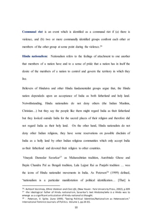10
Communal riot is an event which is identified as a communal riot if (a) there is
violence, and (b) two or more communally identified groups confront each other or
members of the other group at some point during the violence.26
Hindu nationalism: Nationalism refers to the feelings of attachment to one another
that members of a nation have and to a sense of pride that a nation has in itself the
desire of the members of a nation to control and govern the territory in which they
live.
Believers of Hindutva and other Hindu fundamentalist groups argue that, the Hindu
nation dependeds upon an acceptance of India as both fatherland and holy land.
Notwithstanding, Hindu nationalists do not deny others (the Indian Muslims,
Christian…) but they say the people like them might regard India as their fatherland
but they looked outside India for the sacred places of their religion and therefore did
not regard India as their holy land. On the other hand, Hindu nationalists do not
deny other Indian religions, they have some reservations on possible disclaim of
India as a holly land by other Indian religious communities which only accept India
as their fatherland and devoted their religion to other countries.
Vinayak Damodar Savarkar27 as Maharashtrian tradition, Aurobindo Ghose and
Bepin Chandra Pal as Bengali tradition, Lala Lajpat Rai as Punjabi tradition … was
the icons of Hindu nationalist movements in India. As Peterson28 (1999) defined,
“nationalism is a particular manifestation of political identification… [That] is
26- Ashtosh Varshney, Ethnic Violence and Civic Life, (New Haven : Yale University Press, 2002), p.309
27 -the ideological father of Hindu nationalism, Savarkar’s text Hindutva/who is a Hindu was to
emerge as a signiﬁcant articulation of Hindu nationalist thought.
28 - Peterson, V. Spike. (June 1999). “Sexing Political Identities/Nationalism as Heterosexism.”
International Feminist Journals of Politics. Volume 1, pp.34-65.
 