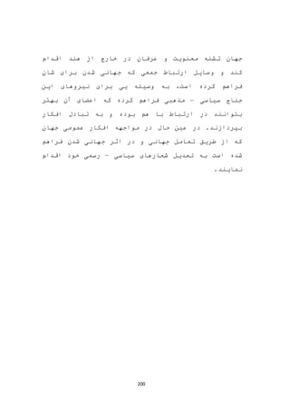 200
‫عر‬ ‫و‬ ‫معنویت‬ ‫تشنه‬ ‫جهان‬‫اقدام‬ ‫هند‬ ‫از‬ ‫خارج‬ ‫در‬ ‫فان‬
‫شان‬ ‫برای‬ ‫شدن‬ ‫جهانی‬ ‫که‬ ‫جمعی‬ ‫ارتباط‬ ‫وسایل‬ ‫و‬ ‫کند‬
‫این‬ ‫نیروهای‬ ‫برای‬ ‫یی‬ ‫وسیله‬ ‫به‬ ،‫است‬ ‫کرده‬ ‫فراهم‬
‫سیاسی‬ ‫جناح‬–‫بهتر‬ ‫آن‬ ‫اعضای‬ ‫که‬ ‫کرده‬ ‫فراهم‬ ‫مذهبی‬
‫افکار‬ ‫تبادل‬ ‫به‬ ‫و‬ ‫بوده‬ ‫هم‬ ‫با‬ ‫ارتباط‬ ‫در‬ ‫بتوانند‬
‫جهان‬ ‫عمومی‬ ‫افکار‬ ‫مواجهه‬ ‫در‬ ‫حال‬ ‫عین‬ ‫در‬ .‫بپردازند‬
‫فراهم‬ ‫شدن‬ ‫جهانی‬ ‫اثر‬ ‫در‬ ‫و‬ ‫جهانی‬ ‫تعامل‬ ‫طریق‬ ‫از‬ ‫که‬
‫سیاسی‬ ‫شعارهای‬ ‫تعدیل‬ ‫به‬ ‫است‬ ‫شده‬–‫اقدام‬ ‫خود‬ ‫رسمی‬
.‫نمایند‬
 