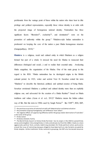11
problematic from the vantage point of those within the nation who share least in élite
privilege and political representation, especially those whose identity is at odds with
the projected image of homogenous national identity. Nationalism has three
significant facets: “liberation29, exclusivity30, and domination31 rests on the
promotion of uniformity within the group.” “Hindutva-style Indian nationalism is
predicated on keeping the core of the nation a pure Hindu homogenous structure
(Gangopadhyay, 2010).”
Hindutva is a religious, racial and cultural entity in which Hinduism as a religion
formed but part of a whole. It stressed the need for Hindus to transcend their
differences (biological and social…) and to realize their essential unity. Awakening
Hindu sangathan, the organization of the Hindus. One of the main group in this
regard is the RSS. “Hindu nationalism has its ideological origins in the British
colonial period. In 1923, writer and activist Veer D. Savarkar coined the term
“Hindutva” to describe the historical, political, and spiritual essence of being Hindu.
Savarkar envisioned Hindutva a political and cultural identity more than an explicitly
religious one, and advocated for the creation of a Hindu Rashtra32 based on Hindu
traditions and values (Aoun et al. n.d., 2012)” Hindutva means the Indian culture
way of life; But this term in 1980s used by Sangh Parivar33 like VHP34, RSS, BJP,
29 - the positive association of nationalism with self-determination and democratization
30 - the promotion of group homogeneity and ‘difference’ from ‘others’
31 - the negative effects of suppressing difference within the group and/or domination of ‘outsiders’
in the name of the group
32 - Hindu nation
33 - Hindutva elements Family
34 - The World Hindu Council or Vishva Hindu Parishad - has its origins in the 1964 to spread Hindu
values and strengthen links amongHindus in India and abroad, but from the 1980s it took on a more
aggressively political form, actively mobilising volunteers for Hindu political action, particularly
around the issue of reclaiming mosques alleged to have been built on sites formerly occupied by
Hindu temples. Unlike traditional Hindu nationalist groupings, the VHP also harnessed resources
 