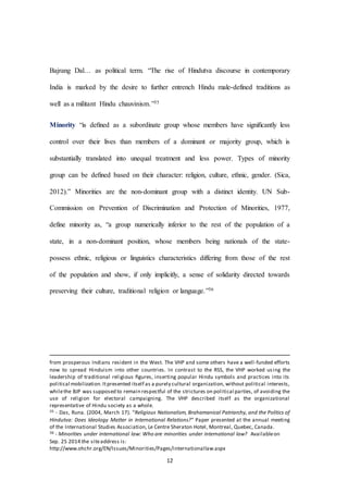 12
Bajrang Dal… as political term. “The rise of Hindutva discourse in contemporary
India is marked by the desire to further entrench Hindu male-defined traditions as
well as a militant Hindu chauvinism.”35
Minority “is deﬁned as a subordinate group whose members have signiﬁcantly less
control over their lives than members of a dominant or majority group, which is
substantially translated into unequal treatment and less power. Types of minority
group can be deﬁned based on their character: religion, culture, ethnic, gender. (Sica,
2012).” Minorities are the non-dominant group with a distinct identity. UN Sub-
Commission on Prevention of Discrimination and Protection of Minorities, 1977,
define minority as, “a group numerically inferior to the rest of the population of a
state, in a non-dominant position, whose members being nationals of the state-
possess ethnic, religious or linguistics characteristics differing from those of the rest
of the population and show, if only implicitly, a sense of solidarity directed towards
preserving their culture, traditional religion or language.”36
from prosperous Indians resident in the West. The VHP and some others have a well-funded efforts
now to spread Hinduism into other countries. In contrast to the RSS, the VHP worked using the
leadership of traditional religious ﬁgures, inserting popular Hindu symbols and practices into its
political mobilization.Itpresented itself as a purely cultural organization, without political interests,
whilethe BJP was supposed to remain respectful of the strictures on political parties, of avoiding the
use of religion for electoral campaigning. The VHP described itself as the organizational
representative of Hindu society as a whole.
35 - Das, Runa. (2004, March 17). “Religious Nationalism, Brahamanical Patriarchy, and the Politics of
Hindutva: Does Ideology Matter in International Relations?” Paper presented at the annual meeting
of the International Studies Association, Le Centre Sheraton Hotel, Montreal, Quebec, Canada.
36 - Minorities under international law: Who are minorities under international law? Availableon
Sep. 25 2014 the siteaddress is:
http://www.ohchr.org/EN/Issues/Minorities/Pages/internationallaw.aspx
 