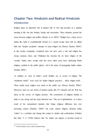 13
Chapter Two: Hinduism and Radical Hinduism
Introduction
Religion plays an important role in human’s life. It “not only provides us a spiritual
meaning in life, but also identity, loyalty and association. These elements, present the
nexus between religion and politics (Desker et al. 2005).” Religion has a deep root in
Indian life, India is constitutionally formed as a model secular state with no official
faith and “despite secularists’ attempts to keep religion out (Dwyer, Rachel, 2006)”;
in this secular community, secularism does not have such a role and religion has
strong existence there; and “Hinduism has become the de facto religion of the
‘secular’ Indian state; secular state has never shied away from celebrating Hindu
religious symbols in the public sphere—all in the name of propagating Indian culture
(Nanda, 2009).”
In addition to, most of India’s social facilities are at service of religion. The
“traditional media37 were used for Indian religious practices… affect religion itself…
These media keep religion very much in the public eye (Dwyer, Rachel, 2006).”
Moreover, later on, new forms of modern media, like TV channels and the Web has
taken at the service of religion practice. The construction of religious identity in
India is very strong and has deep historical root. “The era of globalisation as a direct
result of the transnational dynamic that brings religious difference into ever
increasing contact (Fletcher, 2008)” but some radical religious elements define
“others” as a problem and change this contact to clashes and confrontation. Scholars
like Eliot, T. S. (1948) believes that “no culture can appear or develop except in
37 - drama, poetry, music, dance and painting
 