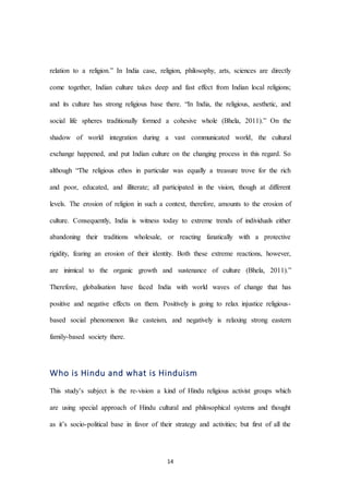 14
relation to a religion.” In India case, religion, philosophy, arts, sciences are directly
come together, Indian culture takes deep and fast effect from Indian local religions;
and its culture has strong religious base there. “In India, the religious, aesthetic, and
social life spheres traditionally formed a cohesive whole (Bhela, 2011).” On the
shadow of world integration during a vast communicated world, the cultural
exchange happened, and put Indian culture on the changing process in this regard. So
although “The religious ethos in particular was equally a treasure trove for the rich
and poor, educated, and illiterate; all participated in the vision, though at different
levels. The erosion of religion in such a context, therefore, amounts to the erosion of
culture. Consequently, India is witness today to extreme trends of individuals either
abandoning their traditions wholesale, or reacting fanatically with a protective
rigidity, fearing an erosion of their identity. Both these extreme reactions, however,
are inimical to the organic growth and sustenance of culture (Bhela, 2011).”
Therefore, globalisation have faced India with world waves of change that has
positive and negative effects on them. Positively is going to relax injustice religious-
based social phenomenon like casteism, and negatively is relaxing strong eastern
family-based society there.
Who is Hindu and what is Hinduism
This study’s subject is the re-vision a kind of Hindu religious activist groups which
are using special approach of Hindu cultural and philosophical systems and thought
as it’s socio-political base in favor of their strategy and activities; but first of all the
 