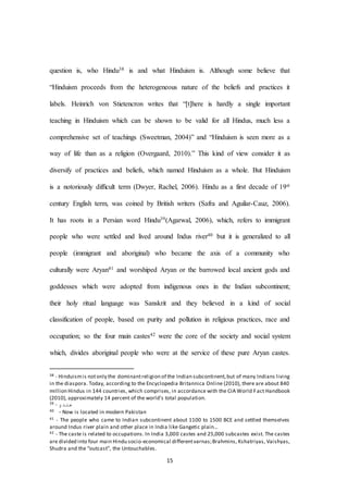15
question is, who Hindu38 is and what Hinduism is. Although some believe that
“Hinduism proceeds from the heterogeneous nature of the beliefs and practices it
labels. Heinrich von Stietencron writes that “[t]here is hardly a single important
teaching in Hinduism which can be shown to be valid for all Hindus, much less a
comprehensive set of teachings (Sweetman, 2004)” and “Hinduism is seen more as a
way of life than as a religion (Overgaard, 2010).” This kind of view consider it as
diversify of practices and beliefs, which named Hinduism as a whole. But Hinduism
is a notoriously difﬁcult term (Dwyer, Rachel, 2006). Hindu as a first decade of 19st
century English term, was coined by British writers (Safra and Aguilar-Cauz, 2006).
It has roots in a Persian word Hindu39(Agarwal, 2006), which, refers to immigrant
people who were settled and lived around Indus river40 but it is generalized to all
people (immigrant and aboriginal) who became the axis of a community who
culturally were Aryan41 and worshiped Aryan or the barrowed local ancient gods and
goddesses which were adopted from indigenous ones in the Indian subcontinent;
their holy ritual language was Sanskrit and they believed in a kind of social
classification of people, based on purity and pollution in religious practices, race and
occupation; so the four main castes42 were the core of the society and social system
which, divides aboriginal people who were at the service of these pure Aryan castes.
38 - Hinduismis notonly the dominantreligion of the Indian subcontinent,but of many Indians living
in the diaspora. Today, according to the Encyclopedia Britannica Online (2010), there are about 840
million Hindus in 144 countries, which comprises, in accordance with the CIA World Fact Handbook
(2010), approximately 14 percent of the world's total population.
39 - ‫هندو‬
40 -Now is located in modern Pakistan
41 - The people who came to Indian subcontinent about 1100 to 1500 BCE and settled themselves
around Indus river plain and other place in India like Gangetic plain…
42 - The caste is related to occupations. In India 3,000 castes and 25,000 subcastes exist. The castes
are divided into four main Hindu socio-economical differentvarnas;Brahmins, Kshatriyas, Vaishyas,
Shudra and the “outcast”, the Untouchables.
 