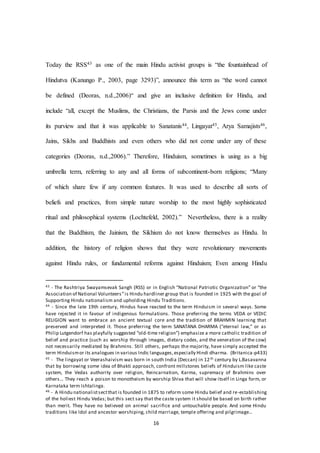 16
Today the RSS43 as one of the main Hindu activist groups is “the fountainhead of
Hindutva (Kanungo P., 2003, page 3293)”, announce this term as “the word cannot
be defined (Deoras, n.d.,2006)“ and give an inclusive definition for Hindu, and
include “all, except the Muslims, the Christians, the Parsis and the Jews come under
its purview and that it was applicable to Sanatanis44, Lingayat45, Arya Samajists46,
Jains, Sikhs and Buddhists and even others who did not come under any of these
categories (Deoras, n.d.,2006).” Therefore, Hinduism, sometimes is using as a big
umbrella term, referring to any and all forms of subcontinent-born religions; “Many
of which share few if any common features. It was used to describe all sorts of
beliefs and practices, from simple nature worship to the most highly sophisticated
ritual and philosophical systems (Lochtefeld, 2002).” Nevertheless, there is a reality
that the Buddhism, the Jainism, the Sikhism do not know themselves as Hindu. In
addition, the history of religion shows that they were revolutionary movements
against Hindu rules, or fundamental reforms against Hinduism; Even among Hindu
43 - The Rashtriya Swayamsevak Sangh (RSS) or in English “National Patriotic Organization” or “the
Association of National Volunteers”is Hindu hardliner group that is founded in 1925 with the goal of
Supporting Hindu nationalism and upholding Hindu Traditions.
44 - Since the late 19th century, Hindus have reacted to the term Hinduism in several ways. Some
have rejected it in favour of indigenous formulations. Those preferring the terms VEDA or VEDIC
RELIGION want to embrace an ancient textual core and the tradition of BRAHMIN learning that
preserved and interpreted it. Those preferring the term SANATANA DHARMA (“eternal law,” or as
Philip Lutgendorf has playfully suggested “old-time religion”) emphasize a more catholic tradition of
belief and practice (such as worship through images, dietary codes, and the veneration of the cow)
not necessarily mediated by Brahmins. Still others, perhaps the majority, have simply accepted the
term Hinduismor its analogues in various Indic languages,especially Hindi dharma. (Britanica-p433)
45 - The lingayat or Veerashaivism was born in south India (Deccan) in 12th century by L.Basavanna
that by borrowing some idea of Bhakti approach, confront millstones beliefs of Hinduism like caste
system, the Vedas authority over religion, Reincarnation, Karma, supremacy of Brahmins over
others… They reach a poison to monotheism by worship Shiva that will show itself in Linga form, or
Karnataka term Ishtalinga.
46 - A Hindu nationalistsectthat is founded in 1875 to reform some Hindu belief and re-establishing
of the holiest Hindu Vedas; but this sect say that the caste system it should be based on birth rather
than merit. They have no believed on animal sacrifice and untouchable people. And some Hindu
traditions like Idol and ancestor worshiping, child marriage, temple offering and pilgrimage…
 