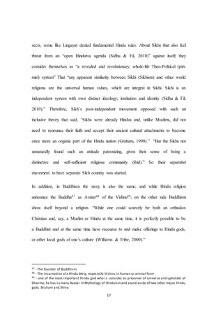 17
sects, some like Lingayat denied fundamental Hindu rules. About Sikhs that also feel
threat from an “open Hindutva agenda (Sidhu & Fil, 2010)” against itself; they
consider themselves as “a revealed and revolutionary, whole-life Theo-Political (piri-
miri) system” That “any apparent similarity between Sikhi (Sikhism) and other world
religions are the universal human values, which are integral in Sikhi. Sikhi is an
independent system with own distinct ideology, institution and identity (Sidhu & Fil,
2010).” Therefore, Sikh’s post-independent movement opposed with such an
inclusive theory that said, “Sikhs were already Hindus and, unlike Muslims, did not
need to renounce their faith and accept their ancient cultural attachments to become
once more an organic part of the Hindu nation (Graham, 1990).” “But the Sikhs not
unnaturally found such an attitude patronizing, given their sense of being a
distinctive and self-sufficient religious community (ibid).” So their separatist
movement to have separate Sikh country was started.
In addition, in Buddhism the story is also the same; and while Hindu religion
announce the Buddha47 as Avatar48 of the Vishnu49; on the other side Buddhism
show itself beyond a religion. “While one could scarcely be both an orthodox
Christian and, say, a Muslim or Hindu at the same time, it is perfectly possible to be
a Buddhist and at the same time have recourse to and make offerings to Hindu gods,
or other local gods of one’s culture (Williams & Tribe, 2000).”
47 - The founder of Buddhism.
48 - The incarnation of a Hindu deity, especially Vishnu,in human or animal form
49 - one of the most important Hindu god who is consider as preserver of universe and upholder of
Dharma, he has so many Avatar in Mythology of Hinduismand stand aside of two other major Hindu
gods Braham and Shiva
 