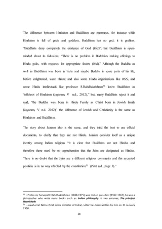 18
The difference between Hinduism and Buddhism are enormous, for instance while
Hinduism is full of gods and goddess, Buddhism has no god; it is godless.
“Buddhists deny completely the existence of God (ibid)”; but Buddhism is open-
minded about its followers; “There is no problem in Buddhists making offerings to
Hindu gods, with requests for appropriate favors (ibid).” Although the Buddha as
well as Buddhism was born in India and maybe Buddha in some parts of his life,
before enlightened, were Hindu; and also some Hindu organizations like RSS, and
some Hindu intellectuals like professor S.Rahdhakrishnan50 know Buddhism as
“offshoot of Hinduism (Jayaram, V n.d., 2012),” but, many Buddhists reject it and
said, “the Buddha was born in Hindu Family as Christ born in Jewish family
(Jayaram, V n.d. 2012)” the difference of Jewish and Christianity is the same as
Hinduism and Buddhism.
The story about Jainism also is the same, and they tried the best to use official
documents, to clarify that they are not Hindu. Jainism consider itself as a unique
identity among Indian religions “It is clear that Buddhists are not Hindus and
therefore there need be no apprehension that the Jains are designated as Hindus.
There is no doubt that the Jains are a different religious community and this accepted
position is in no way affected by the constitution51 (Patil n.d., page 3).”
50 - Professor Sarvepalli Rahdhakrishnan (1888-1975) was Indian president (1962-1967), he was a
philosopher who write many books such as Indian philosophy in two volumes; The principal
Upanishads
51 - Jawaharlal Nehru (first prime minister of India), Letter has been written by him on 31 January
1950.
 