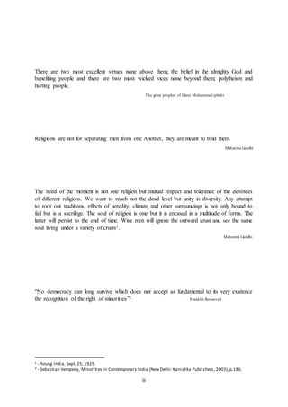 iii
There are two most excellent virtues none above them; the belief in the almighty God and
benefiting people and there are two most wicked vices none beyond them; polytheism and
hurting people.
The great prophet of Islam Mohammad (pbuh)
Religions are not for separating men from one Another, they are meant to bind them.
Mahatma Gandhi
The need of the moment is not one religion but mutual respect and tolerance of the devotees
of different religions. We want to reach not the dead level but unity in diversity. Any attempt
to root out traditions, effects of heredity, climate and other surroundings is not only bound to
fail but is a sacrilege. The soul of religion is one but it is encased in a multitude of forms. The
latter will persist to the end of time. Wise men will ignore the outward crust and see the same
soul living under a variety of crusts1.
Mahatma Gandhi
“No democracy can long survive which does not accept as fundamental to its very existence
the recognition of the right of minorities”2 Franklin Roosevelt
1 - Young India, Sept. 25, 1925.
2 - Sebastian Vempeny, Minorities in Contemporary India (New Delhi: Kanishka Publishers, 2003), p.186.
 