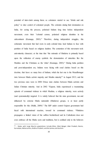 20
potential of inter-clash among them; so colonizers started to use “divide and rule
policy” to take control of colonized people. The colonists during their domination on
India, for saving the process, polarized Indians long time before independent
movement; even their “colonial census, polarized religious identities in the
subcontinent (Kanungo, 2003).” Therefore, during independent struggles, this
schismatic movement that had roots in early colonial time; lead Indians to face with
partition of India based on religious dualism. The contention of this movement took
anti-minority character; at the time that “the rationale of Hindutva is primarily based
upon the reification of enemy symbols: the demonization of minorities like the
Muslims and the Christians as the 'other' (Kanungo, 2003).” During India partition
and post-independent era, Indians were facing with cruel clashes based on this
doctrine, that leave so many lives of Indians; which the last one is the Muzaffarnagar
riots between Hindu activist majority and Muslim minority53 in August 2013; and the
two previous ones were in 2008 Orissa state clashes between Hindu activists and
Indian Christian minority. And in 2002 “Gujarat, India experienced a traumatizing
episode of communal violence in which Muslims, a religious minority, were actively
(and systematically) targeted. It is widely believed that the state government, run and
influenced by extreme Hindu nationalist (Hindutva) groups, is at least partly
responsible for this (Malik, 2009).” The BJP under control Gujarat government had
faced with international reaction, toward its communal violence. “Hindutva
propagates a limited vision of the saffron brotherhood and its Catholicism does not
even embrace all the Hindu sects and traditions, but is confined only to the believers
53 - States with large Muslim populations include Bihar, West Bengal, Utter Pradesh, Kerala,
Karnataka, Maharashtra, Andhra Pradesh, and the Jammu and Kashmir.
 