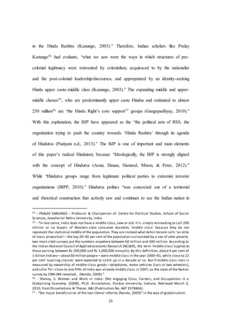 21
in the Hindu Rashtra (Kanungo, 2003).” Therefore, Indian scholars like Pralay
Kanungo54 had evaluate, “what we saw were the ways in which structures of pre-
colonial legitimacy were reinvented by colonialism, acquiesced to by the nationalist
and the post-colonial leadership/discourses, and appropriated by an identity-seeking
Hindu upper caste-middle class (Kanungo, 2003).” The expanding middle and upper-
middle classes55, who are predominantly upper caste Hindus and estimated to almost
250 million56 are “the Hindu Right’s core support57 groups (Gangopadhyay, 2010).”
With this explanation, the BJP have appeared as the “the political arm of RSS, the
organization trying to push the country towards ‘Hindu Rashtra’ through its agenda
of Hindutva (Puniyani n.d., 2013).” The BJP is one of important and main elements
of this paper’s radical Hinduism; because “Ideologically, the BJP is strongly aligned
with the concept of Hindutva (Aoun, Danan, Hameed, Mixon, & Peter, 2012).”
While “Hindutva groups range from legitimate political parties to extremist terrorist
organizations (IRPP, 2010).” Hindutva politics “was concocted out of a territorial
and rhetorical construction that actively saw and continues to see the Indian nation in
54 - PRALAY KANUNGO - Professor & Chairperson of Centre for Political Studies, School of Social
Sciences, Jawaharlal Nehru University, India
55 - “In one sense, India does not have a middle class, new or old. It is simply misleading to call 200
million or so buyers of Western-style consumer durables ‘middle class’ because they do not
represent the statistical middle of the population. They are instead what Achin Vanaik calls ‘an elite
of mass proportion’—the top 20–30 per cent of the population surrounded by a sea of utter poverty.
two most cited surveys put the numbers anywhere between 60 million and 300 million. According to
the Indian National Council of Applied economic Research (NCAER), the term ‘middle class’a pplies to
those earning between Rs 200,000 and Rs 1,000,000 annually. By this definition, about 6 per cent of
1 billion Indians—about60 million people—were middleclass in the year 2000–01, while close to 22
per cent ‘aspiring classes’ were expected to catch up in a decade or so. But if middle class-ness is
measured by ownership of middle-class goods—telephones, motor vehicles (cars or two-wheelers),
and color TV—close to one-fifth of India was already middle class in 2007, as the state of the Nation
survey by CNN-IBN revealed.. (Nanda, 2009).”
56 - Shenoy, S. Women and Work in India: (Re) engaging Class, Careers, and Occupations in a
Globalizing Economy. (2008). Ph.D. dissertation, Purdue University, Indiana. Retrieved March 3,
2010, from Dissertations & Theses: A&I.(Publication No. AAT 3378866).
57 - “the major beneficiaries of the neo-liberal reforms (Nanda, 2009)” in the way of globalisation.
 