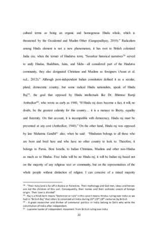 22
cultural terms as being an organic and homogenous Hindu whole, which is
threatened by the Occidental and Muslim Other (Gangopadhyay, 2010).” Radicalism
among Hindu element is not a new phenomenon, it has root to British colonized
India era; when the termer of Hindutva term; “Savarkar historical narratives58 served
to unify Hindus, Buddhists, Jains, and Sikhs—all considered part of the Hindutva
community, they also designated Christians and Muslims as foreigners (Aoun et al.
n.d., 2012).” Although post-independent Indian constitution defined it as a secular,
plural, democratic country, but some radical Hindu nationalists, speak of Hindu
Raj59, the goal that opposed by Hindu intellectuals like Dr. Bhimrao Ramji
Ambedkar60, who wrote as early as 1940, “If Hindu raj does become a fact, it will, no
doubt, be the greatest calamity for this country… it is a menace to liberty, equality
and fraternity. On that account, it is incompatible with democracy. Hindu raj must be
prevented at any cost (Ambedkar, 1940).” On the other hand, Hindu raj was opposed
by late Mahatma Gandhi61 also; when he said: “Hindustan belongs to all those who
are born and bred here and who have no other country to look to. Therefore, it
belongs to Parsis, Beni Israelis, to Indian Christians, Muslims and other non-Hindus
as much as to Hindus. Free India will be no Hindu raj, it will be Indian raj based not
on the majority of any religious sect or community, but on the representatives of the
whole people without distinction of religion. I can conceive of a mixed majority
58 - “Their holy land is far off in Arabia or Palestine. Their mythology and God men, ideas and heroes
are not the children of this soil. Consequently, their names and their outlooks smack of foreign
origin. Their love is divided”
59 - Raj is a Hindi term means “Dominion or rule” in this caseit means Hindus ruling over India as we
had in “British Raj” that refers to colonized all India during 20th,19th,18th centuries by British
60 - A great researcher and thinker of communal politics in India belong to Dalit who write the
constitution of India after independent.
61 - supreme leader of independent movement from British rulingover India
 