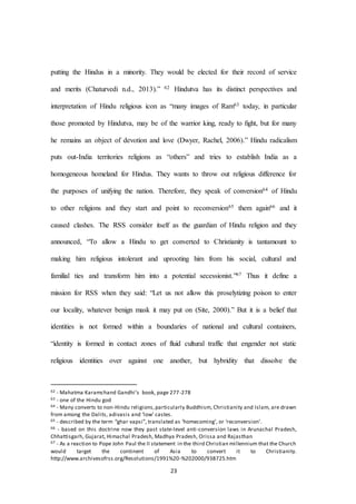 23
putting the Hindus in a minority. They would be elected for their record of service
and merits (Chaturvedi n.d., 2013).” 62 Hindutva has its distinct perspectives and
interpretation of Hindu religious icon as “many images of Ram63 today, in particular
those promoted by Hindutva, may be of the warrior king, ready to ﬁght, but for many
he remains an object of devotion and love (Dwyer, Rachel, 2006).” Hindu radicalism
puts out-India territories religions as “others” and tries to establish India as a
homogeneous homeland for Hindus. They wants to throw out religious difference for
the purposes of unifying the nation. Therefore, they speak of conversion64 of Hindu
to other religions and they start and point to reconversion65 them again66 and it
caused clashes. The RSS consider itself as the guardian of Hindu religion and they
announced, “To allow a Hindu to get converted to Christianity is tantamount to
making him religious intolerant and uprooting him from his social, cultural and
familial ties and transform him into a potential secessionist.”67 Thus it define a
mission for RSS when they said: “Let us not allow this proselytizing poison to enter
our locality, whatever benign mask it may put on (Site, 2000).” But it is a belief that
identities is not formed within a boundaries of national and cultural containers,
“identity is formed in contact zones of fluid cultural traffic that engender not static
religious identities over against one another, but hybridity that dissolve the
62 - Mahatma Karamchand Gandhi’s book, page 277-278
63 - one of the Hindu god
64 - Many converts to non-Hindu religions,particularly Buddhism, Christianity and Islam, are drawn
from among the Dalits, adivasis and ‘low’ castes.
65 - described by the term “ghar vapsi”, translated as ‘homecoming’, or ‘reconversion’.
66 - based on this doctrine now they past state-level anti-conversion laws in Arunachal Pradesh,
Chhattisgarh, Gujarat, Himachal Pradesh, Madhya Pradesh, Orissa and Rajasthan
67 - As a reaction to Pope John Paul the II statement in the third Christian millennium that the Church
would target the continent of Asia to convert it to Christianity.
http://www.archivesofrss.org/Resolutions/1991%20-%202000/938725.htm
 