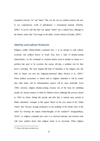 24
boundaries between “us” and “them.” This was the case in colonial contexts and now
in our contemporary world of globalisation ’s transnational dynamic (Fletcher,
2008).” It can be said that their war against “others” has a cultural base; although as
the famous notion that “'wars begin in the minds of men' (Stenou & Keitne, 2004).”
Identity and radical Hinduism
Religious conflict (Hindu-Muslim communal riots…) as an attempt to rank cultural,
economic and political factors in South Asia, have a kind of identity-seeking
characteristics. As the communal or sectarian leaders need to identify an enemy or a
problem that need to be resolved, this enemy will play a mobilizer role for their
force’s activating. The most dangers-full kind of radicalism is the religious one, this
kind of “haters can turn into religiously-motivated killers (Desker et al., 2005).”
When political accusations or hatred add to religious radicalism it will be crueler
than other kinds, and its dehumanization aspects will be more noticeable. From
1980s onwards, religious identity-seeking, became one of the basis for mobilizing
people for election purpose in India by Hindutva forces (although this process started
in 1950s by them). During this decade and after that, it entered more actively in
Hindu radicalisms’ strategies in this regard. Based on the core notion of the ‘Hindu
Nation’ that “became strongly predicated on the purifying of the female body of the
nation by removing the impure bodies/thoughts of the outsiders68 (Gangopadhyay,
2010)”, so religious communal riots used it as electoral motivator and activator tools
with more political desire than religious desire in its movement. When religious
68 - Others (the West and Muslims)
 
