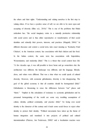26
the others and their rights. “Understanding and valuing ourselves is the first step to
valuing others. If we have a positive sense of self, we are able to be more open and
accepting of diversity (Bliss n.d., 2010).” This is one of the problems that Hindu
radicalism has; “the social imaginary exists in a mutually productive relationship
with social actors and is thus either reproductive or transformative of their social
identities and relatedly their powers, interests, and practices (Muppidi, 2004).” In
different discourse and context a social term, take exact meaning as ‘Kentucky Fried
Chicken’, in the American context, has associations with fried chicken and fast food.
In the Indian context, the same term has associations with Imperialism,
Westernization, and modernity (ibid).” This is a threat that social context have felt.
“A few decades ago, it was still possible to leave home and go somewhere else: the
architecture was different, the landscape was different, and the language, lifestyle,
dress, and values were different. That was a time when we could speak of cultural
diversity. However, with economic globalisation, diversity is fast disappearing. The
goal of the global economy is that all countries should be homogenized (ibid).”
Globalisation is threatening to erase the differences between “our” places and
“theirs.” “Implicit in this articulation of resistance to economic globalisation and its
presumed homogenizing of the world are some very troubling assumptions of
culture, identity, political community, and practice (ibid).” So losing own social
identity is the character of this century and it leads some social forces to reject other
identity to protect their identity. “Political movements have taken up the theme of
human integration and translated it into projects of political and cultural
internationalism (Pieterse, Jan Nederveen, 2000)“ and a localization reaction were
 