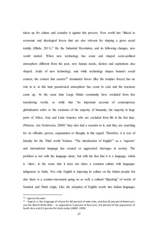 27
taken up for culture and consider it against this process. New world has “linked to
economic and ideological forces that are also relevant for shaping a given social
totality (Bhela, 2011).” By the Industrial Revolution, and its following changes, new
world started. When new technology has come and shaped socio-political
atmosphere different from the past, new human needs, desires and aspirations also
shaped. Aside of new technology, and while technology shapes human's social
context, the context that eastern70 dominated forces (like the temples forces) has no
role in it; at this time paradoxical atmosphere has come to exist and the reactions
came up. At the same time Large Hindu community have excluded from fast
transferring world, so while that “an important account of contemporary
globalisation refers to the exclusion of the majority of humanity; the majority in large
parts of Africa, Asia and Latin America who are excluded from life in the fast lane,
(Pieterse, Jan Nederveen, 2000)” they also had a reaction to it, and they are searching
for an offender person, organization or thought, in this regard. Therefore, it is war of
Identity for the Third world Nations. “The introduction of English71 as a ‘superior’
and international language has created or aggravated cleavages in society. The
problem is not with the language alone, but with the fact that it is a language, which
is ‘alien’, in the sense that it does not share a common culture with languages
indigenous to India. Not only English is imposing its culture on the Indian people but
also there is a counter-movement going on as well, a cultural “hijacking” of words of
Sanskrit and Hindi origin. Like the adoption of English words into Indian languages
70 - against the west
71 - English is the language of choice for 80 percent of web sites, and that 26 percent of Americans
use the World Wide Web -- as opposed to 3 percent of Russians, 0.4 percent of the population of
South Asia and 0.2 percent for Arab states (UNDP, 1999)
 