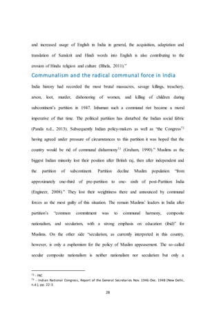 28
and increased usage of English in India in general, the acquisition, adaptation and
translation of Sanskrit and Hindi words into English is also contributing to the
erosion of Hindu religion and culture (Bhela, 2011).”
Communalism and the radical communal force in India
India history had recorded the most brutal massacres, savage killings, treachery,
arson, loot, murder, dishonoring of women, and killing of children during
subcontinent’s partition in 1947. Inhuman such a communal riot became a moral
imperative of that time. The political partition has disturbed the Indian social fabric
(Panda n.d., 2013). Subsequently Indian policy-makers as well as “the Congress72
having agreed under pressure of circumstances to this partition it was hoped that the
country would be rid of communal disharmony73 (Graham, 1990).” Muslims as the
biggest Indian minority lost their position after British raj, then after independent and
the partition of subcontinent. Partition decline Muslim population “from
approximately one-third of pre-partition to one- sixth of post-Partition India
(Engineer, 2008).” They lost their weightiness there and announced by communal
forces as the most guilty of this situation. The remain Muslims’ leaders in India after
partition’s “common commitment was to communal harmony, composite
nationalism, and secularism, with a strong emphasis on education (ibid)” for
Muslims. On the other side “secularism, as currently interpreted in this country,
however, is only a euphemism for the policy of Muslim appeasement. The so-called
secular composite nationalism is neither nationalism nor secularism but only a
72 - INC
73 - Indian National Congress, Report of the General Secretaries Nov. 1946-Dec. 1948 (New Delhi,
n.d.), pp. 22-3.
 