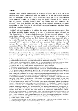 iv
Abstract
Inevitable conflict between religious groups is an insisted academic view (C.S.W, 2011) and
plural-diversified Indian religion-culture case also shows such a fact, but this study maintains
that the globalisation trends have reduced communal tensions by radical Hindu elements
against minorities3 in India. At the root of Indian subcontinent’s partition, it can recognise a
kind of distinctive antagonism between Hindu4 and Muslim5 (and other minorities, like
Christians6, even Sikhs, Buddhists and Jains7 and others8, especially Muslims) as two major
communities of India. Therefore, it affected India’s communal atmosphere with long history
of religious pluralism and tolerance.
Hinduism9 believes in equality of all religions; the greatest threat to this norm comes from
the Hindu nationalist ideology, adopted by a body of organizations known collectively as
‘The Sangh Parivar’10. Violence and discrimination are the most commonly adopted by them
against Indian religious minorities. At the heart of the Sangh’ ideology is the concept of a
‘Hindu Nation’11, which, exclude non-Hindu Indians, and denies their fundamental rights in
the society. The duality that existed till now, and is erupted frequently in different faces like
communal riots12 everywhere in India and takes especially Indian minorities lives and
destroys their properties..., whose cause is the same, occurs in different sites. The
continuation of hatred for a long time has caused brutality and cold-hearted actions against
Indian minorities who are taken hostage by communalists only for political goals. An endless
violence whose price is paid by poor, backward and innocent minorities.
Nevertheless, it is about more than one decade that this process is being reduced or at least its
risen trend is going to stop and long communal violence seems to have opened many Indian
3 - The vastmajority of communal violence in post-Independence India has been perpetrated against Muslims.
4 - based on 2001 census, Hindus accounted for 80.5 per cent of the Indian population.
5 - 2001 census constituted Muslims 13.4 per cent, the third largest Muslim population in the world after
Indonesia and Pakistan, with large concentrations in Uttar Pradesh, West Bengal and Bihar states.
6 - Christians were the third largest religious community in India, with 2.3 per cent
7 - Sikhs, Buddhists and Jains together accounted for 3.1 per cent of Indian population.
8 - 0.6 per cent of Indians belonged to other religions or persuasions. 0.1 per cent did not state their religion.
9 - The Gandhian ideal of “sarva dharma samabhav” as a common tenet of Hinduism, which literally means
that all Dharma s (truths) are equal to or harmonious with each other. In recent times, this statement has been
taken as meaning "all religions are the same" - that all religions are merely different paths to God or the same
spiritual goal. And the Nehruvian pole of dharma Nirpekshta (equal indifference to all religions).
10 - Sangh Parivar (Family of Associations):TheVHP, RSS, BJP, Bajrangdal,Shiv Senna… arethe ‘family’of Hindu
nationalist groups of which the parliamentary face is the BJP. They united by belief in Hindutva or Hindu-ness,
specifically,Hinduismas political ideology, and aims at the creation of the Hindu Rashtra, the Hindu nation. It
is includes three frontline groups, the RSS (National Organization of Volunteers), the VHP (World Hindu
Council), and an associated student organization called the ABVP (All India Student’s Council). The Hindu
nationalist agenda is also pushed forth by ancillary organizations that are not commonly associated with
religious fundamentalist groups, such as labour unions, think tanks or rural development organizations. For
instance,the Sangh Parivar includes a very prominent trade union, the Bharatiya Mazdoor Sangh (BMS, Indian
Workers Union), which at times has been active in voicing its opposition to foreign economic linkages.
Likewise, RSS afﬁliates such as the Seva Vibhag (SV, Service Department), the Bharat Vika s Parishad (BVP) and
the Vanvasi Kalyan Ashram (VKA) are non- governmental organizations that have been active in working with
India’s tribal communities. Finally, the Vidhya Bhararti (VB, Indian Enlightenment) are a network of schools.
The Deendayal Research Institute (DRI) has undertaken research work on rural development.
11 - as they named it “Hindu Rashtra”
12 - Communal violence must be seen as being more than just a challenge to law and order, but as the
outworking of a highly negative view of relations between religious communities.
 
