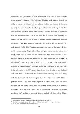 29
compromise with communalism of those who demand price even for their lip-loyalty
to this country74 (Graham, 1990).” Although globalizing world success, depends on
ability to preserve a balance between religious freedom and harmony in diversity,
especially in secular India; but the diversity in Indian culture and religion and their
socio-economic conditions make Indian society a suitable backyard for communal
riots and sectarian conflicts. This is the dark side of modern India “regarding the
divisions of land and society in India – including religious communalism, casteism
and poverty. “The long history of India invites the question: had that harmony ever
really existed? (Robb, 2002)” although communal riots traced to the British rule time
and it continues during the pre-independence and post-colonial era; it’s deeping time
mostly dated back to British rule era; “There have been many incidents of riots
recorded during the course of British rule and even before that. For example, in
Ahmedabad,75 there were riots in 1714, 1715, 1716 and 1750. Nevertheless,
according to Bipan Chandra76, communal tension and riots began to take place only
in the last quarter of the 19st century, they did not occur in India on any significant
scale until 1946-7. Before that, the maximum communal rioting took place during
1923-26. Communal riots that took place from the 1960s to the 1980s follow a
particular pattern. They have mostly happened in urban towns, which are either
industrial belts or trading centers with the economy largely based on a particular
occupation. Most of these places had a considerable percentage of Muslim
population who’s political or economic interests clashed with those of the Hindus
74 - Manifesto of All India Bharatiya Jana Sangh [New Delhi, 1951], p. 2-3
75 - Capital city of Gujarat with 81% Hindus, 14% Muslims, a textile city in Western India.
76 - in his book “Communalism in Modern India”
 
