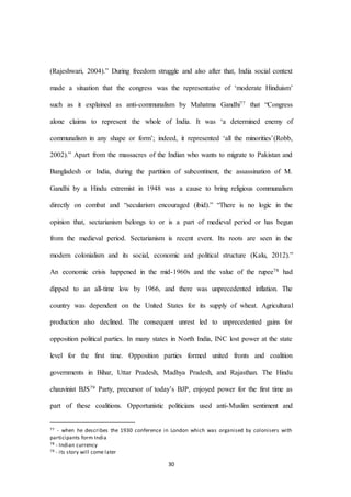 30
(Rajeshwari, 2004).” During freedom struggle and also after that, India social context
made a situation that the congress was the representative of ‘moderate Hinduism’
such as it explained as anti-communalism by Mahatma Gandhi77 that “Congress
alone claims to represent the whole of India. It was ‘a determined enemy of
communalism in any shape or form’; indeed, it represented ‘all the minorities’(Robb,
2002).” Apart from the massacres of the Indian who wants to migrate to Pakistan and
Bangladesh or India, during the partition of subcontinent, the assassination of M.
Gandhi by a Hindu extremist in 1948 was a cause to bring religious communalism
directly on combat and “secularism encouraged (ibid).” “There is no logic in the
opinion that, sectarianism belongs to or is a part of medieval period or has begun
from the medieval period. Sectarianism is recent event. Its roots are seen in the
modern colonialism and its social, economic and political structure (Kalu, 2012).”
An economic crisis happened in the mid-1960s and the value of the rupee78 had
dipped to an all-time low by 1966, and there was unprecedented inflation. The
country was dependent on the United States for its supply of wheat. Agricultural
production also declined. The consequent unrest led to unprecedented gains for
opposition political parties. In many states in North India, INC lost power at the state
level for the first time. Opposition parties formed united fronts and coalition
governments in Bihar, Uttar Pradesh, Madhya Pradesh, and Rajasthan. The Hindu
chauvinist BJS79 Party, precursor of today’s BJP, enjoyed power for the first time as
part of these coalitions. Opportunistic politicians used anti-Muslim sentiment and
77 - when he describes the 1930 conference in London which was organised by colonisers with
participants form India
78 - Indian currency
79 - its story will come later
 