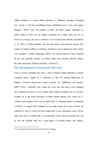 31
official machinery to spread Hindu chauvinist or “Hindutva” ideology. Communal
riots became a tool for consolidating Hindu mobilization across castes and regions
(Engineer, 2008).” After the partition of India, the Babri mosque demolition by
radical Hindu in 1992 was the biggest communal riot in India which was not an
attack on a mosque only and it evaluated “as an assault on the collective self (Desker
et al., 2005)“ of Indian Muslims. And the three-domes most historical mosque “like
symbols of India's traditions of tolerance, democracy and secularism, the three domes
were smashed to rubble (Dalrymple, 2009).” The disaster that have been continued
till now and especially “people, in Northern India, were saturated with the violence
they had experienced (Graff & Galonnier, 2013b,p22).”
The atmosphere of communal riots sites
Look at several communal sites show a kind of inactive Indian authorities to protect
communal forces’ targets as it emphasize in “the UN Special Rapporteur on
Religious Freedom characterizes police response by ‘indifference and inaction’
(IRPP, 2010).” Authorities turn a blind eye at the time that some of the communal
riots continued for weeks or even months. 2002 Gujarat communal riots is a the best
example for it; this brutal holocausts of Indian Muslim minority were started on 27
February and continued till the end of April 2002; or communal attacks on Christians
in Orissa80, in August 2008 continued for over eight weeks. So in most of them, the
authorities in state or center level had enough time to have appropriate action. On the
other side most of juridical files or governmental actions about communal riots had
no end and although India has a long history of sectarian tension and violence,
80 - An eastern state of India on the bank of the Bay of Bengal
 
