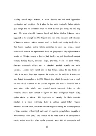 32
including several major incidents in recent decades that still await appropriate
investigation and resolution. As it clear by this tactic practically, Indian authority
give enough time to communal rioters to result in their goal during the time they
need. The most shameful, inhuman, brutal and Indian Muslims holocaust where
happened as for example in 2002 Gujarat riots. vast brutal massacres and butcheries
of innocents women, children; massive attack to families and burning family alive in
their houses together; looting victim’s properties in shops and house… sexual
violence was used on an unprecedented scale and gang rape of very larger number of
Muslim or Christion women in front of their family eyes, and disembowel pregnant
women; burning houses, mosques, shops, properties, bodies of death victims,
churches, graveyards, shrines, cars or minority’s hospitals, schools, and social
services… Muslims were burned alive in their homes, scalded by acid bombs or
knifed in the street, have been happened for months; and the authorities in some case
were helped communalists as in 2002 Gujarat riots; official documents were at reach
and the service of rioters to find Muslim properties and house’s addresses and in
some cases police attacks were reported against communal victims; or after
communal attacks police refused to register the ‘First Investigation Report’ (FIR)
against rioters by victims. “The expectation of immunity for Hindu extremist
attackers is a major contributing factor in violence against India’s religious
minorities. In some cases, the victims are held in police custody for extended periods
of time, sometimes without food and water, or enduring physical abuse; especially in
BJP-dominated states (ibid).” The situation will be more worth in this atmosphere of
cruelty against minorities, when media propagate some kind of propaganda and
 