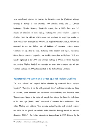 34
were coordinated attacks on churches in Karnataka over the Christmas holidays,
resulting in damage to 100 churches, 700 Christian homes, and 22 Christian
businesses. Christian Solidarity Worldwide reports that, in 2007, there were 3-5
attacks on Christians in India weekly, excluding the Orissa violence. August to
October 2008, the violence which started and continued for over eight weeks. At
least 50,000 were displaced and 90 killed. In August to October 2008, Karnataka has
continued to see the highest rate of incidents of communal violence against
Christians of any state in India. Including brutal murders and rapes, widespread
destruction of churches, properties, and forcible conversions to Hinduism. VHP was
heavily implicated in the 2008 anti-Christian violence in Orissa. Southern Rajasthan
and western Madhya Pradesh are emerging as areas with increasing rates of anti-
Christian violence. In 2009, attack resulted in the death of three Christians.
Hypersensitive communal areas against Indian Muslims
The most affected and targeted Indian minorities by communal forces are/were
Muslims84. Therefore, it can be said communal forces’ goal threat security and future
of Muslims, other minorities and secularism, multiculturalism, and tolerance there.
“Reduces non-Hindus to the status of second-class citizens has been the fond dream
of the Hindu right (Nanda, 2009)” is the result of communal forces works now. Now
Indian Muslims are suffering “from growing cultural hostility and physical violence,
the results of the growth of extremist Hindu chauvinist ideology known as Hindutva
(Engineer, 2008).” The Indian subcontinent independence in 1947 followed by the
84 - who have a millennium existence history in India
 