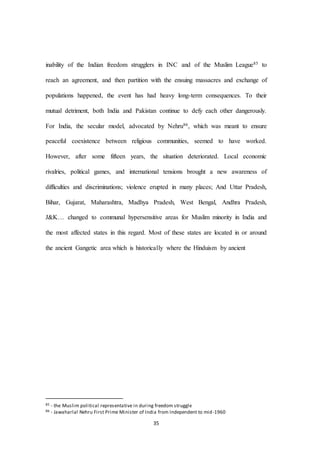 35
inability of the Indian freedom strugglers in INC and of the Muslim League85 to
reach an agreement, and then partition with the ensuing massacres and exchange of
populations happened, the event has had heavy long-term consequences. To their
mutual detriment, both India and Pakistan continue to defy each other dangerously.
For India, the secular model, advocated by Nehru86, which was meant to ensure
peaceful coexistence between religious communities, seemed to have worked.
However, after some fifteen years, the situation deteriorated. Local economic
rivalries, political games, and international tensions brought a new awareness of
difficulties and discriminations; violence erupted in many places; And Uttar Pradesh,
Bihar, Gujarat, Maharashtra, Madhya Pradesh, West Bengal, Andhra Pradesh,
J&K… changed to communal hypersensitive areas for Muslim minority in India and
the most affected states in this regard. Most of these states are located in or around
the ancient Gangetic area which is historically where the Hinduism by ancient
85 - the Muslim political representative in during freedom struggle
86 - Jawaharlal Nehru First Prime Minister of India from Independent to mid-1960
 
