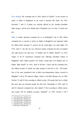 37
West Bengal: The communal riots in 1964; March in Calcutta87 on the reaction on
attack to Hindu in Bangladesh as the result is reported 400 death. On 1992;
December 7 until 12, Calcutta was seriously affected by the Ayodhya demolition
Babri mosque, and the poor Muslim slum of Metiabruz was set at fire, 35 death were
left.
Bihar is another important communal site as in Jamshedpur88 city in 1964; March
communal riots as reaction to attack on Hindus in Bangladesh were happened which
the official death amounted 51 persons but the actual figure was much higher. On
1979, April 11 also this city was witnessed another communal riot that one hundred
and eight persons lost their lives, 79 Muslims and 25 Hindus. Ranchi89 on 1967;
August 22 till 29 experienced communal riots, following anti-Hindu violence in
Bangladesh which official reported 184 deaths, among them 164 Muslims and 19
Hindus. Bihar Sharif90 on 1981; April 30 till May 5 faced with the communal riots,
that official accounts 52 deaths, but other estimates it from 80 to 150 - 200 deaths.
One of the most remembered riots in India's post-Independence history occurred in
Bhagalpur91 and its 250 adjacent villages, related to the Babri Mosque case on 1989;
October 22 until 28 that according to official records, 396 people died, but it is likely
that more than one thousand people lost their lives. Hazaribagh on 1989; April 16
until 20 witnessed communal riots, that claimed 19 lives according to official sources
(but around 100 by unofficial accounts). Sitamarhi92 on 1992; October 2 till 9
87 - with 78% Hindus, 20% Muslims
88 - with 81% Hindus, 9% Muslims
89 - with 63% Hindus, 17% Muslims
90 - with 63% Hindus, 37% Muslims
91 - with 69% Hindus, 30% Muslims
92 - 79% Hindus, 21% Muslims
 