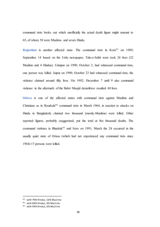38
communal riots broke out which unofficially the actual death figure might amount to
65, of whom 58 were Muslims and seven Hindu.
Rajasthan is another affected state. The communal riots in Kota93 on 1989;
September 14 based on the Urdu newspaper, Tulu-e-Subh were took 26 lives (22
Muslims and 4 Hindus). Udaipur on 1990; October 3, had witnessed communal riots,
one person was killed. Jaipur on 1990; October 23 had witnessed communal riots, the
violence claimed around fifty lives. On 1992; December 7 until 9 also communal
violence in the aftermath of the Babri Masjid demolition resulted 60 lives.
Orissa is one of the affected states with communal riots against Muslims and
Christians as in Rourkela94 communal riots in March 1964, in reaction to attacks on
Hindu in Bangladesh; claimed two thousand (mostly-Muslims) were killed. Other
reported figures, probably exaggerated, put the total at five thousand deaths. The
communal violence in Bhadrak95 and Soro on 1991; March the 24 occurred in the
usually quiet state of Orissa (which had not experienced any communal riots since
1964) 17 persons were killed.
93 - with 79% Hindus, 16% Muslims
94 - with 84% Hindus, 9% Muslims
95 - with 94% Hindus, 6% Muslims
 